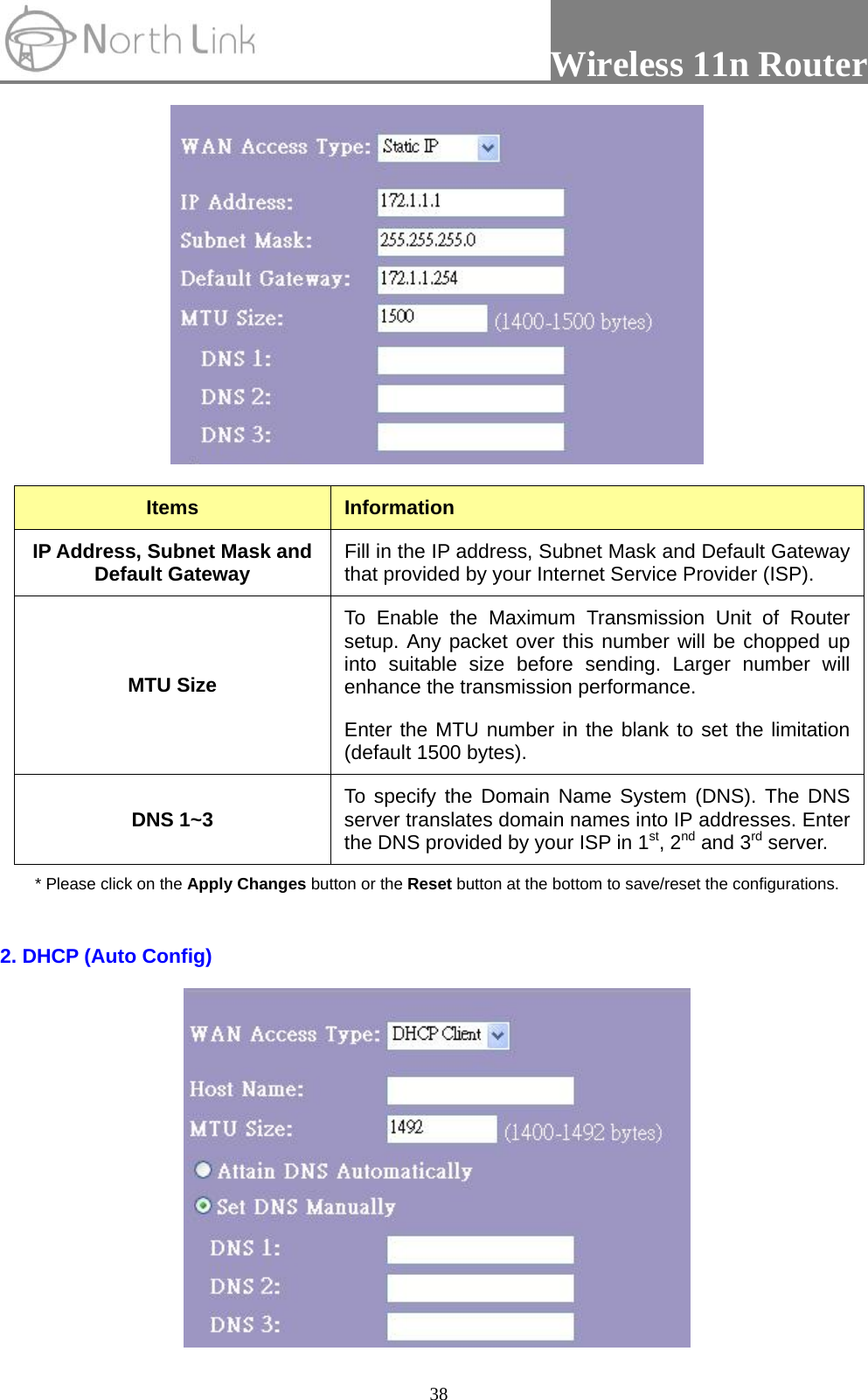                 Wireless 11n Router   38  Items  Information IP Address, Subnet Mask and Default Gateway  Fill in the IP address, Subnet Mask and Default Gateway that provided by your Internet Service Provider (ISP). MTU Size To Enable the Maximum Transmission Unit of Router setup. Any packet over this number will be chopped up into suitable size before sending. Larger number will enhance the transmission performance.   Enter the MTU number in the blank to set the limitation (default 1500 bytes). DNS 1~3  To specify the Domain Name System (DNS). The DNS server translates domain names into IP addresses. Enter the DNS provided by your ISP in 1st, 2nd and 3rd server. * Please click on the Apply Changes button or the Reset button at the bottom to save/reset the configurations.  2. DHCP (Auto Config)  