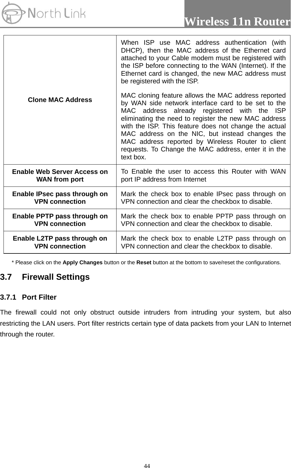                Wireless 11n Router   44Clone MAC Address When ISP use MAC address authentication (with DHCP), then the MAC address of the Ethernet card attached to your Cable modem must be registered with the ISP before connecting to the WAN (Internet). If the Ethernet card is changed, the new MAC address must be registered with the ISP. MAC cloning feature allows the MAC address reported by WAN side network interface card to be set to the MAC address already registered with the ISP eliminating the need to register the new MAC address with the ISP. This feature does not change the actual MAC address on the NIC, but instead changes the MAC address reported by Wireless Router to client requests. To Change the MAC address, enter it in the text box. Enable Web Server Access on WAN from port  To Enable the user to access this Router with WAN port IP address from Internet   Enable IPsec pass through on VPN connection  Mark the check box to enable IPsec pass through on VPN connection and clear the checkbox to disable. Enable PPTP pass through on VPN connection  Mark the check box to enable PPTP pass through on VPN connection and clear the checkbox to disable. Enable L2TP pass through on VPN connection  Mark the check box to enable L2TP pass through on VPN connection and clear the checkbox to disable. * Please click on the Apply Changes button or the Reset button at the bottom to save/reset the configurations. 3.7 Firewall Settings  3.7.1 Port Filter  The firewall could not only obstruct outside intruders from intruding your system, but also restricting the LAN users. Port filter restricts certain type of data packets from your LAN to Internet through the router.   
