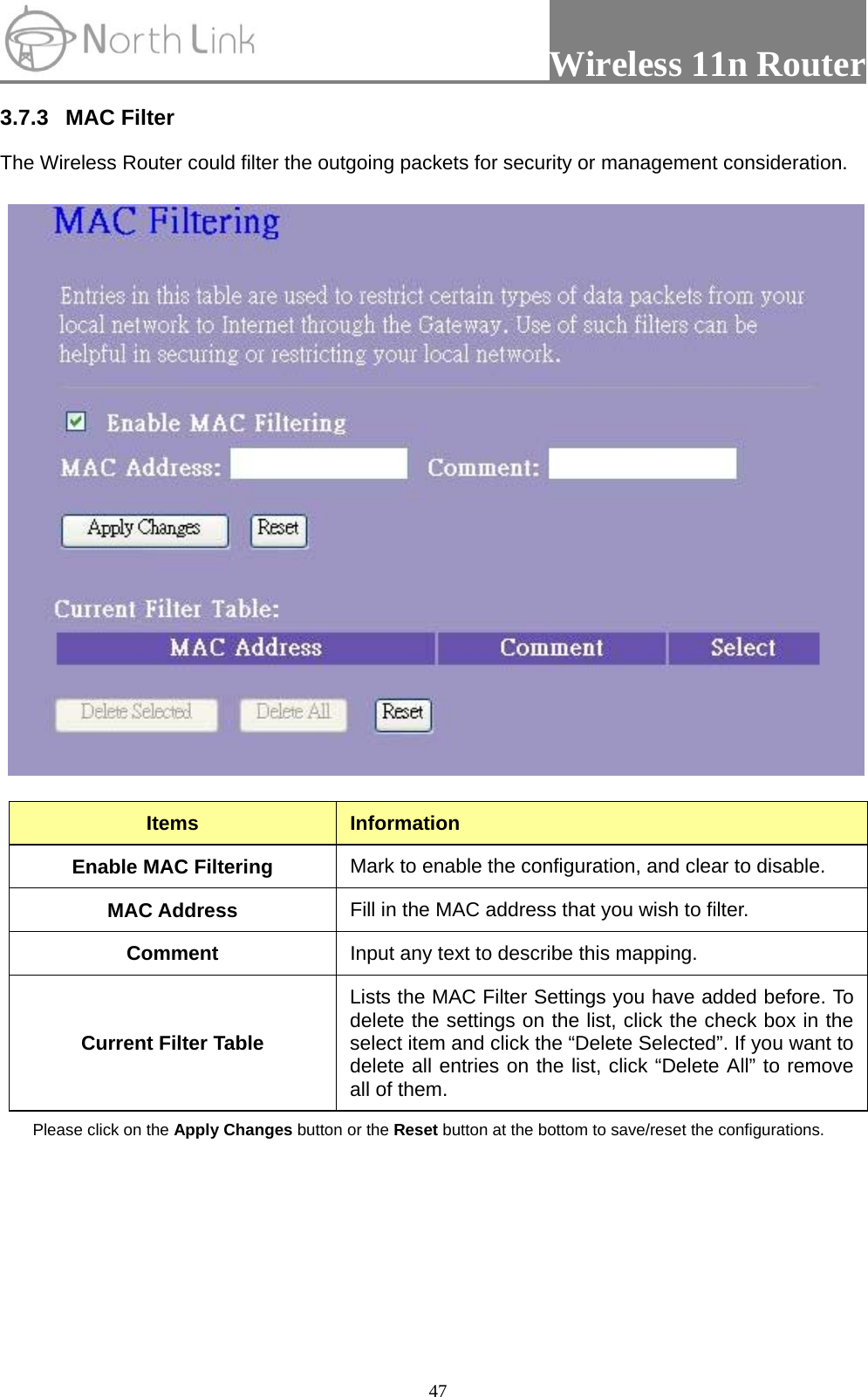                 Wireless 11n Router   473.7.3 MAC Filter  The Wireless Router could filter the outgoing packets for security or management consideration.    Items  Information Enable MAC Filtering  Mark to enable the configuration, and clear to disable. MAC Address  Fill in the MAC address that you wish to filter. Comment  Input any text to describe this mapping. Current Filter Table Lists the MAC Filter Settings you have added before. To delete the settings on the list, click the check box in the select item and click the “Delete Selected”. If you want to delete all entries on the list, click “Delete All” to remove all of them. Please click on the Apply Changes button or the Reset button at the bottom to save/reset the configurations.  