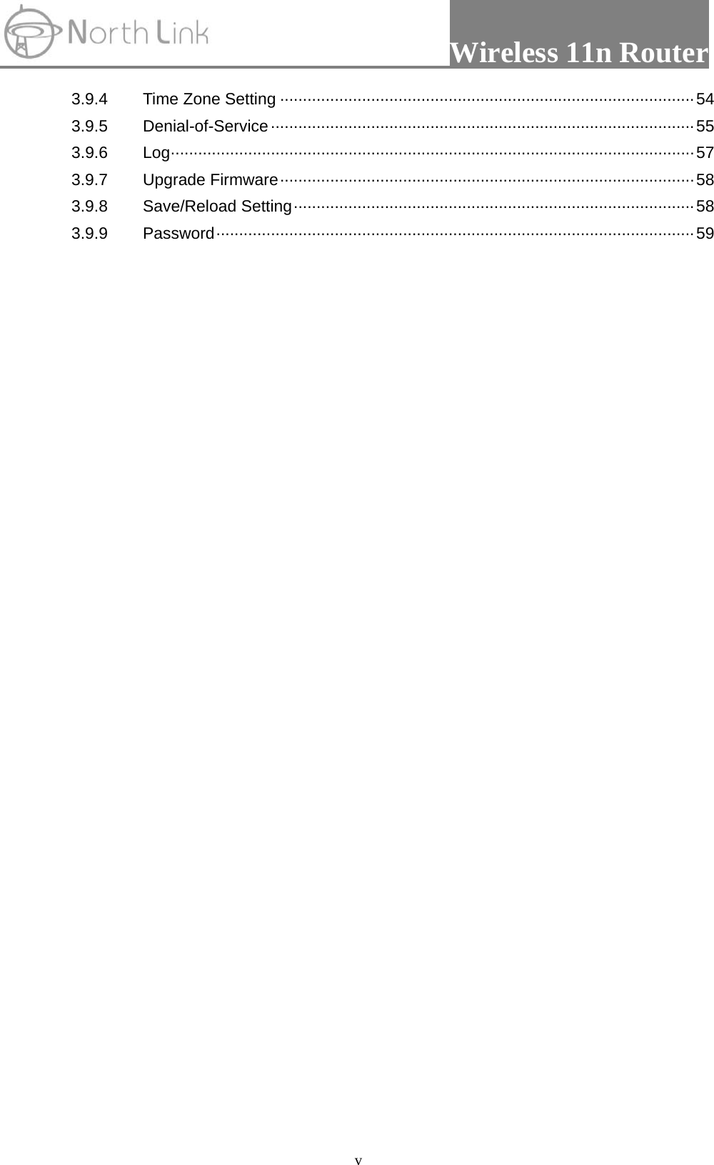                Wireless 11n Router   v3.9.4  Time Zone Setting ··························································································· 54 3.9.5 Denial-of-Service ····························································································· 55 3.9.6 Log ··················································································································· 57 3.9.7 Upgrade Firmware ··························································································· 58 3.9.8 Save/Reload Setting ························································································ 58 3.9.9 Password ········································································································· 59  