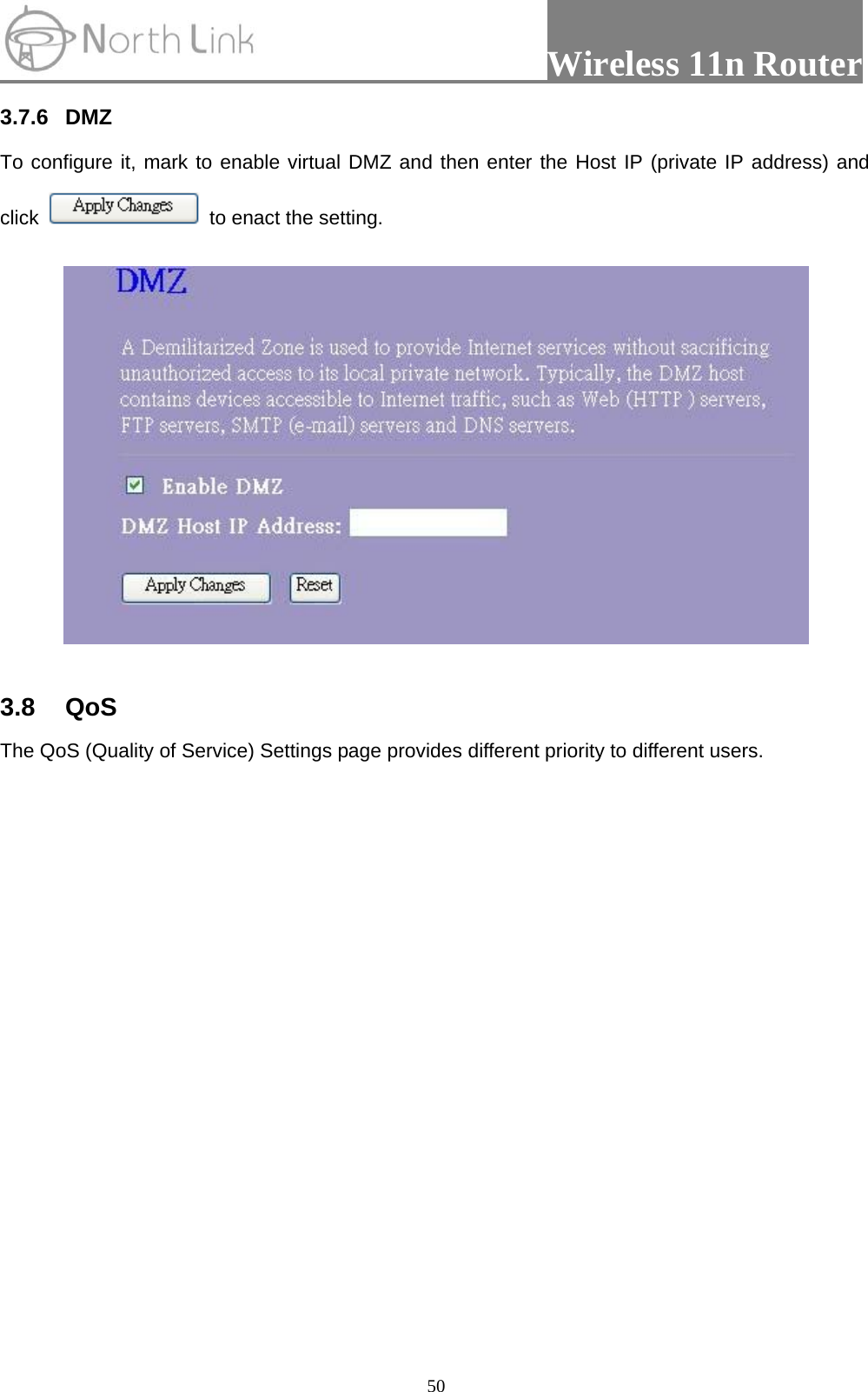                 Wireless 11n Router   503.7.6 DMZ  To configure it, mark to enable virtual DMZ and then enter the Host IP (private IP address) and click   to enact the setting.    3.8 QoS  The QoS (Quality of Service) Settings page provides different priority to different users. 