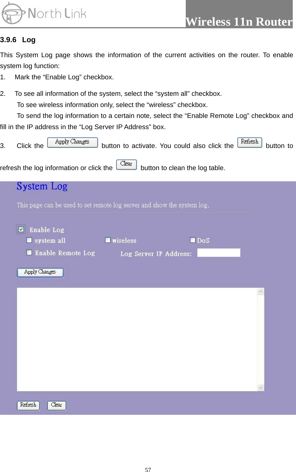                 Wireless 11n Router   573.9.6 Log This System Log page shows the information of the current activities on the router. To enable system log function: 1.  Mark the “Enable Log” checkbox. 2.  To see all information of the system, select the “system all” checkbox.   To see wireless information only, select the “wireless” checkbox. To send the log information to a certain note, select the “Enable Remote Log” checkbox and fill in the IP address in the “Log Server IP Address” box. 3. Click the   button to activate. You could also click the   button to refresh the log information or click the    button to clean the log table.   