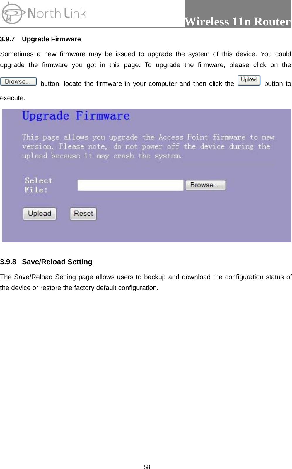                 Wireless 11n Router   583.9.7 Upgrade Firmware Sometimes a new firmware may be issued to upgrade the system of this device. You could upgrade the firmware you got in this page. To upgrade the firmware, please click on the  button, locate the firmware in your computer and then click the   button to execute.    3.9.8 Save/Reload Setting  The Save/Reload Setting page allows users to backup and download the configuration status of the device or restore the factory default configuration. 