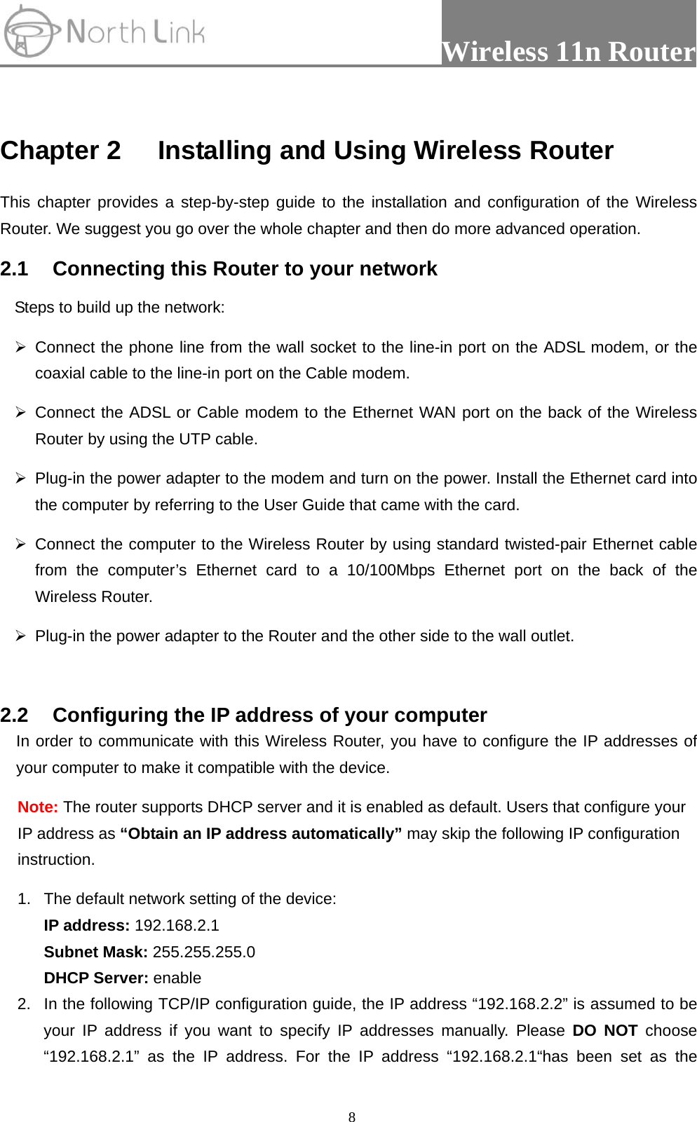                 Wireless 11n Router   8 Chapter 2 Installing and Using Wireless Router This chapter provides a step-by-step guide to the installation and configuration of the Wireless Router. We suggest you go over the whole chapter and then do more advanced operation. 2.1  Connecting this Router to your network Steps to build up the network: ¾ Connect the phone line from the wall socket to the line-in port on the ADSL modem, or the coaxial cable to the line-in port on the Cable modem.   ¾ Connect the ADSL or Cable modem to the Ethernet WAN port on the back of the Wireless Router by using the UTP cable.   ¾  Plug-in the power adapter to the modem and turn on the power. Install the Ethernet card into the computer by referring to the User Guide that came with the card. ¾ Connect the computer to the Wireless Router by using standard twisted-pair Ethernet cable from the computer’s Ethernet card to a 10/100Mbps Ethernet port on the back of the Wireless Router.   ¾  Plug-in the power adapter to the Router and the other side to the wall outlet.  2.2  Configuring the IP address of your computer In order to communicate with this Wireless Router, you have to configure the IP addresses of your computer to make it compatible with the device.   Note: The router supports DHCP server and it is enabled as default. Users that configure your IP address as “Obtain an IP address automatically” may skip the following IP configuration instruction.   1.  The default network setting of the device:  IP address: 192.168.2.1  Subnet Mask: 255.255.255.0  DHCP Server: enable 2.  In the following TCP/IP configuration guide, the IP address “192.168.2.2” is assumed to be your IP address if you want to specify IP addresses manually. Please DO NOT choose “192.168.2.1” as the IP address. For the IP address “192.168.2.1“has been set as the 