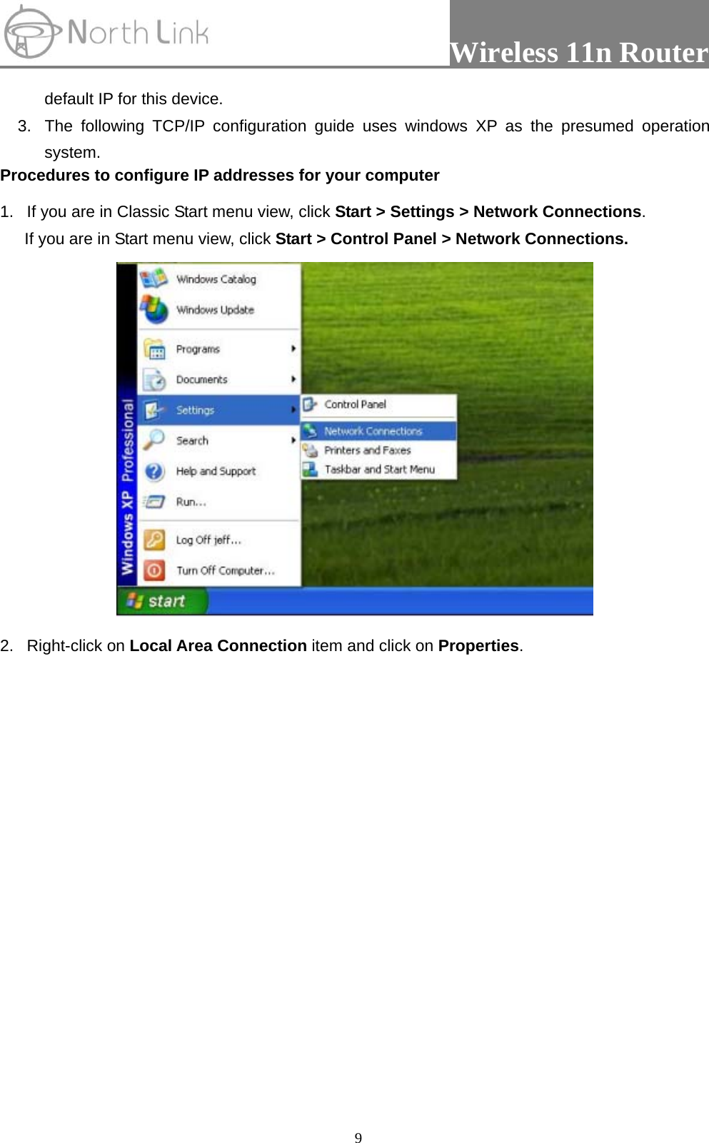                 Wireless 11n Router   9default IP for this device.   3.  The following TCP/IP configuration guide uses windows XP as the presumed operation system. Procedures to configure IP addresses for your computer 1.  If you are in Classic Start menu view, click Start &gt; Settings &gt; Network Connections.  If you are in Start menu view, click Start &gt; Control Panel &gt; Network Connections.  2. Right-click on Local Area Connection item and click on Properties.  