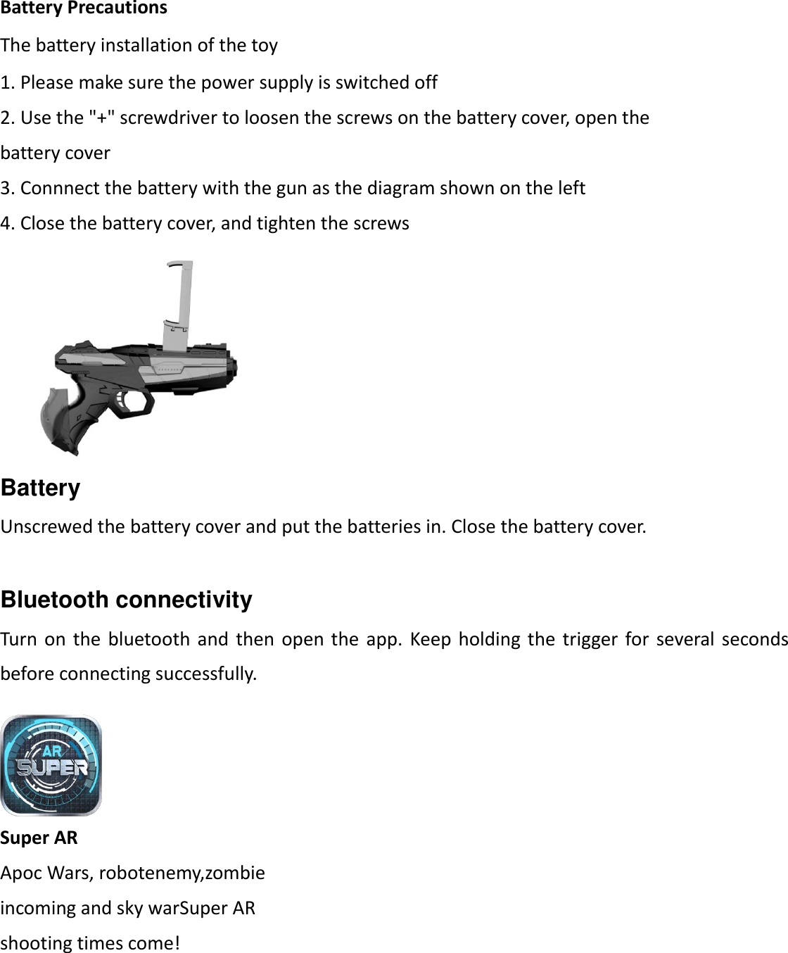 Battery Precautions The battery installation of the toy 1. Please make sure the power supply is switched off 2. Use the "+" screwdriver to loosen the screws on the battery cover, open the battery cover 3. Connnect the battery with the gun as the diagram shown on the left 4. Close the battery cover, and tighten the screws Battery Unscrewed the battery cover and put the batteries in. Close the battery cover.  Bluetooth connectivity   Turn on  the  bluetooth and  then open  the  app.  Keep holding  the trigger  for  several seconds before connecting successfully. Super AR Apoc Wars, robotenemy,zombie   incoming and sky warSuper AR   shooting times come!  
