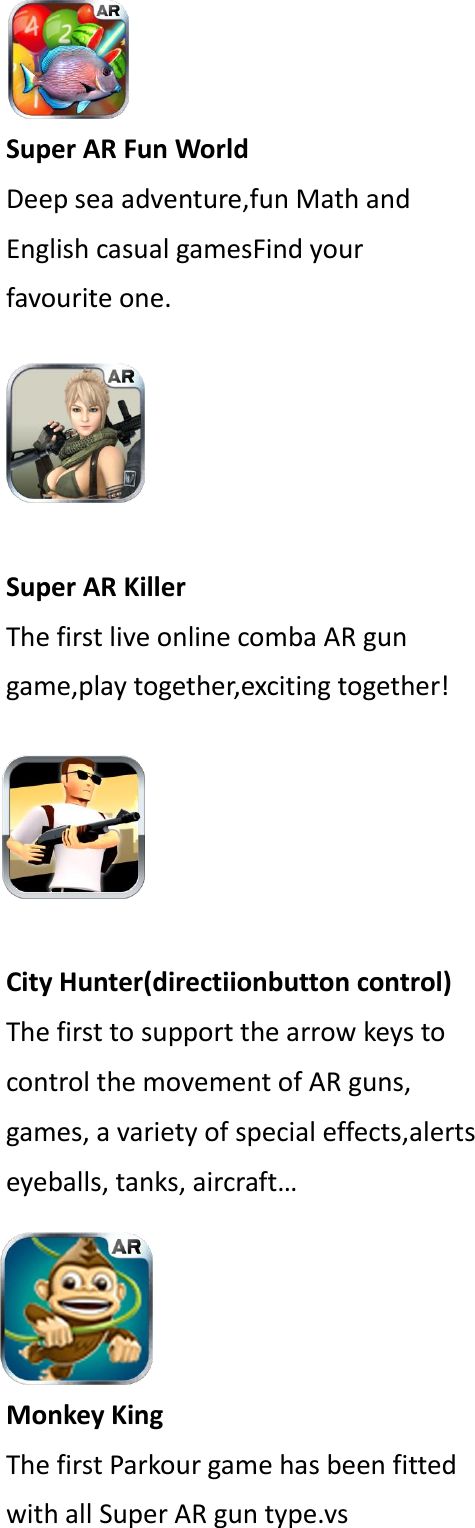 Super AR Fun World Deep sea adventure,fun Math and English casual gamesFind your favourite one.  Super AR Killer The first live online comba AR gun game,play together,exciting together!  City Hunter(directiionbutton control) The first to support the arrow keys to control the movement of AR guns, games, a variety of special effects,alerts eyeballs, tanks, aircraft&hellip; Monkey King The first Parkour game has been fitted with all Super AR gun type.vs  