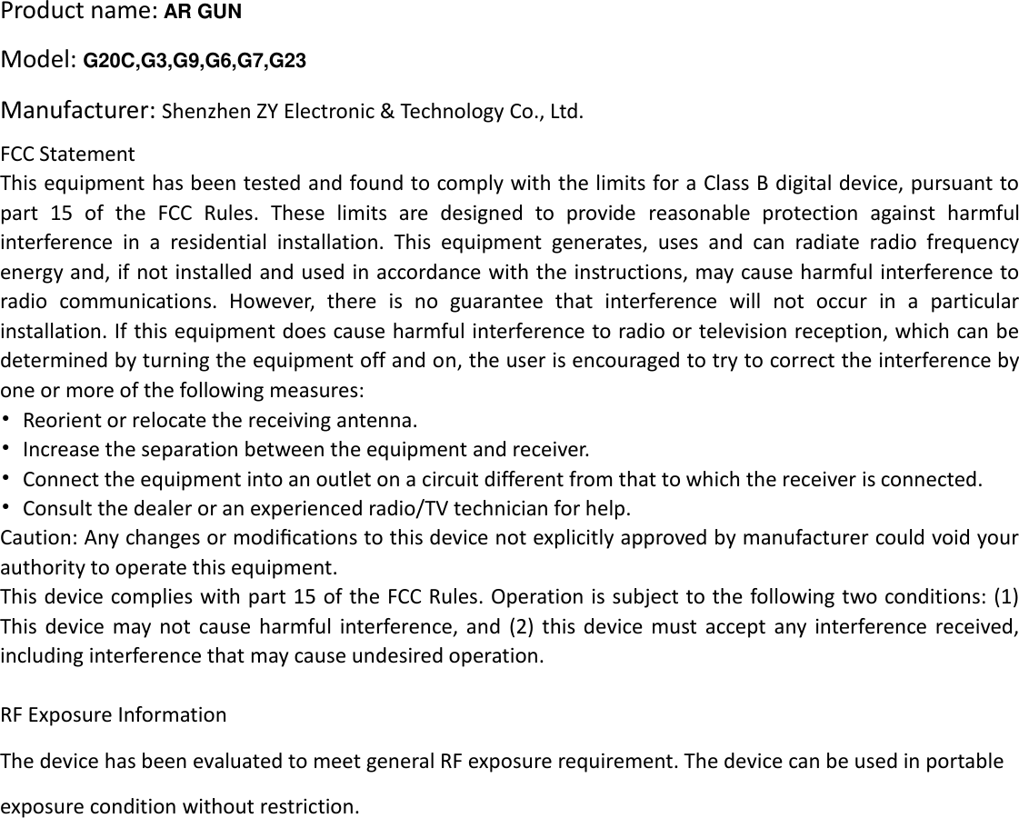 Product name: AR GUN   Model: G20C,G3,G9,G6,G7,G23 Manufacturer: Shenzhen ZY Electronic &amp; Technology Co., Ltd. FCC Statement This equipment has been tested and found to comply with the limits for a Class B digital device, pursuant to part  15  of  the  FCC  Rules.  These  limits  are  designed  to  provide  reasonable  protection  against  harmful interference  in  a  residential  installation.  This  equipment  generates,  uses  and  can  radiate  radio  frequency energy and, if not installed and used in accordance with the instructions, may cause harmful interference to radio  communications.  However,  there  is  no  guarantee  that  interference  will  not  occur  in  a  particular installation. If this equipment does cause harmful interference to radio or television reception, which can be determined by turning the equipment off and on, the user is encouraged to try to correct the interference by one or more of the following measures: &bull;  Reorient or relocate the receiving antenna. &bull;  Increase the separation between the equipment and receiver. &bull;  Connect the equipment into an outlet on a circuit different from that to which the receiver is connected. &bull;  Consult the dealer or an experienced radio/TV technician for help. Caution: Any changes or modiﬁcations to this device not explicitly approved by manufacturer could void your authority to operate this equipment. This device complies with part 15 of the FCC Rules. Operation is subject to the following two conditions: (1) This  device  may not  cause  harmful  interference,  and  (2)  this  device  must accept any  interference received, including interference that may cause undesired operation.  RF Exposure Information The device has been evaluated to meet general RF exposure requirement. The device can be used in portable exposure condition without restriction. 