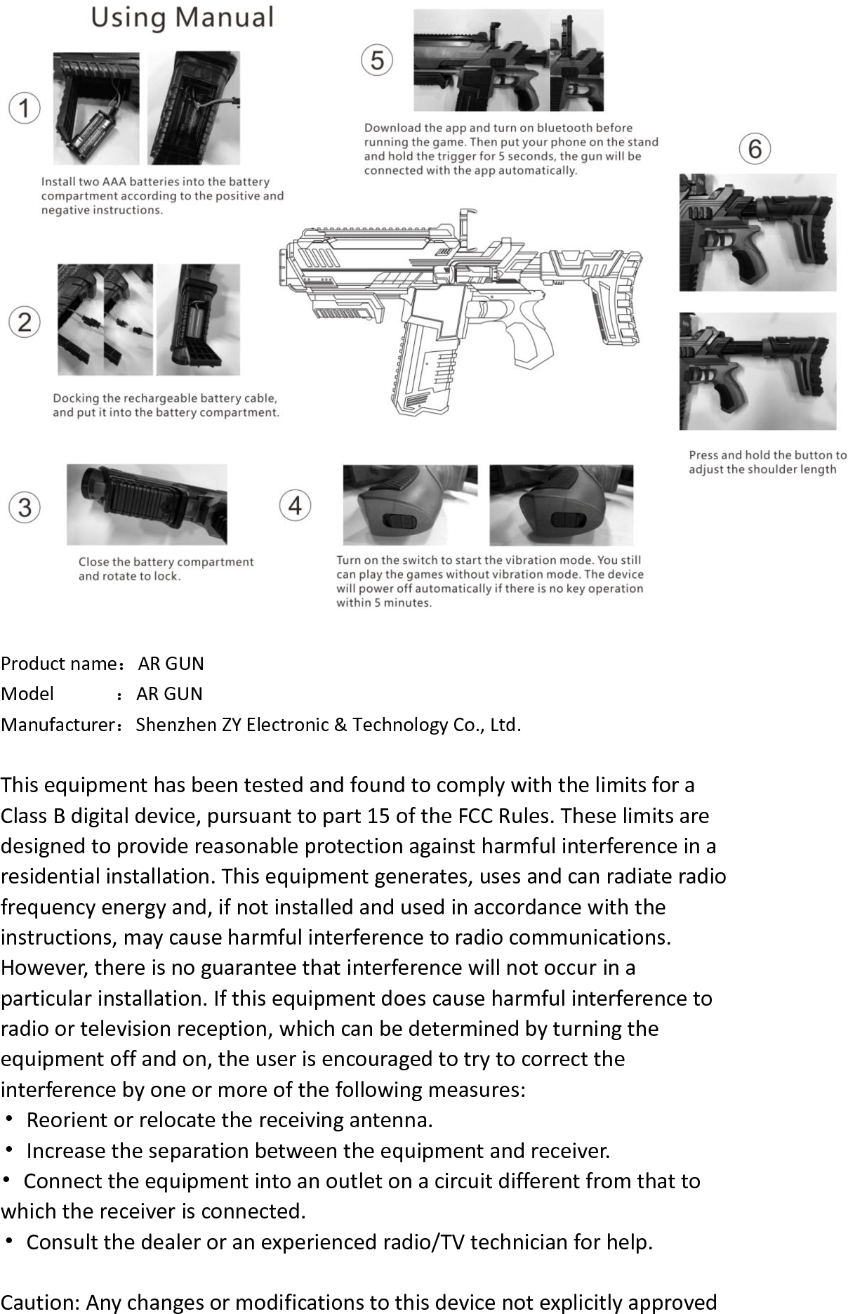   Product name：AR GUN   Model            ：AR GUN   Manufacturer：Shenzhen ZY Electronic &amp; Technology Co., Ltd. This equipment has been tested and found to comply with the limits for a Class B digital device, pursuant to part 15 of the FCC Rules. These limits are designed to provide reasonable protection against harmful interference in a residential installation. This equipment generates, uses and can radiate radio frequency energy and, if not installed and used in accordance with the instructions, may cause harmful interference to radio communications. However, there is no guarantee that interference will not occur in a particular installation. If this equipment does cause harmful interference to radio or television reception, which can be determined by turning the equipment off and on, the user is encouraged to try to correct the interference by one or more of the following measures: &bull;  Reorient or relocate the receiving antenna. &bull;  Increase the separation between the equipment and receiver. &bull;  Connect the equipment into an outlet on a circuit different from that to which the receiver is connected. &bull;  Consult the dealer or an experienced radio/TV technician for help.  Caution: Any changes or modifications to this device not explicitly approved 