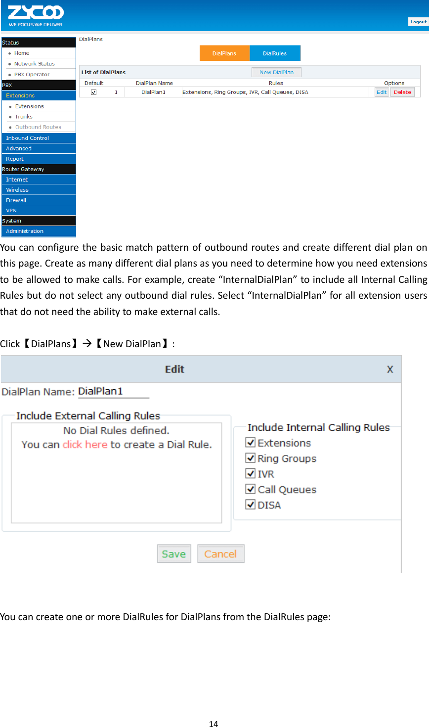  14   You can configure the basic match pattern of outbound routes and create different dial plan on this page. Create as many different dial plans as you need to determine how you need extensions to be allowed to make calls. For example, create “InternalDialPlan” to include all Internal Calling Rules but do not select any outbound dial rules. Select “InternalDialPlan” for all extension users that do not need the ability to make external calls.      Click【DialPlans】【New DialPlan】:    You can create one or more DialRules for DialPlans from the DialRules page: 
