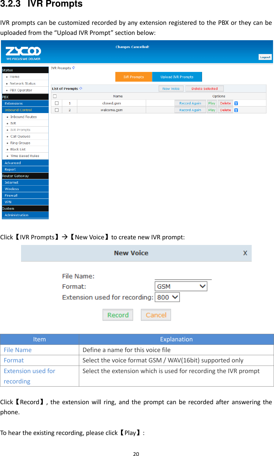  20  3.2.3  IVR Prompts IVR prompts can be customized recorded by any extension registered to the PBX or they can be uploaded from the “Upload IVR Prompt” section below:   Click【IVR Prompts】【New Voice】to create new IVR prompt:  Item Explanation File Name Define a name for this voice file Format Select the voice format GSM / WAV(16bit) supported only Extension used for recording Select the extension which is used for recording the IVR prompt  Click【Record】, the extension will ring,  and the prompt  can be recorded  after  answering  the phone.    To hear the existing recording, please click【Play】: 