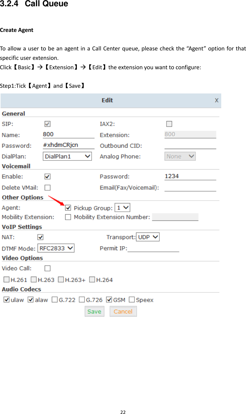  22  3.2.4  Call Queue  Create Agent  To allow a user to be an agent in a Call Center queue, please check the “Agent” option for that specific user extension. Click【Basic】【Extension】【Edit】the extension you want to configure:  Step1:Tick【Agent】and【Save】           