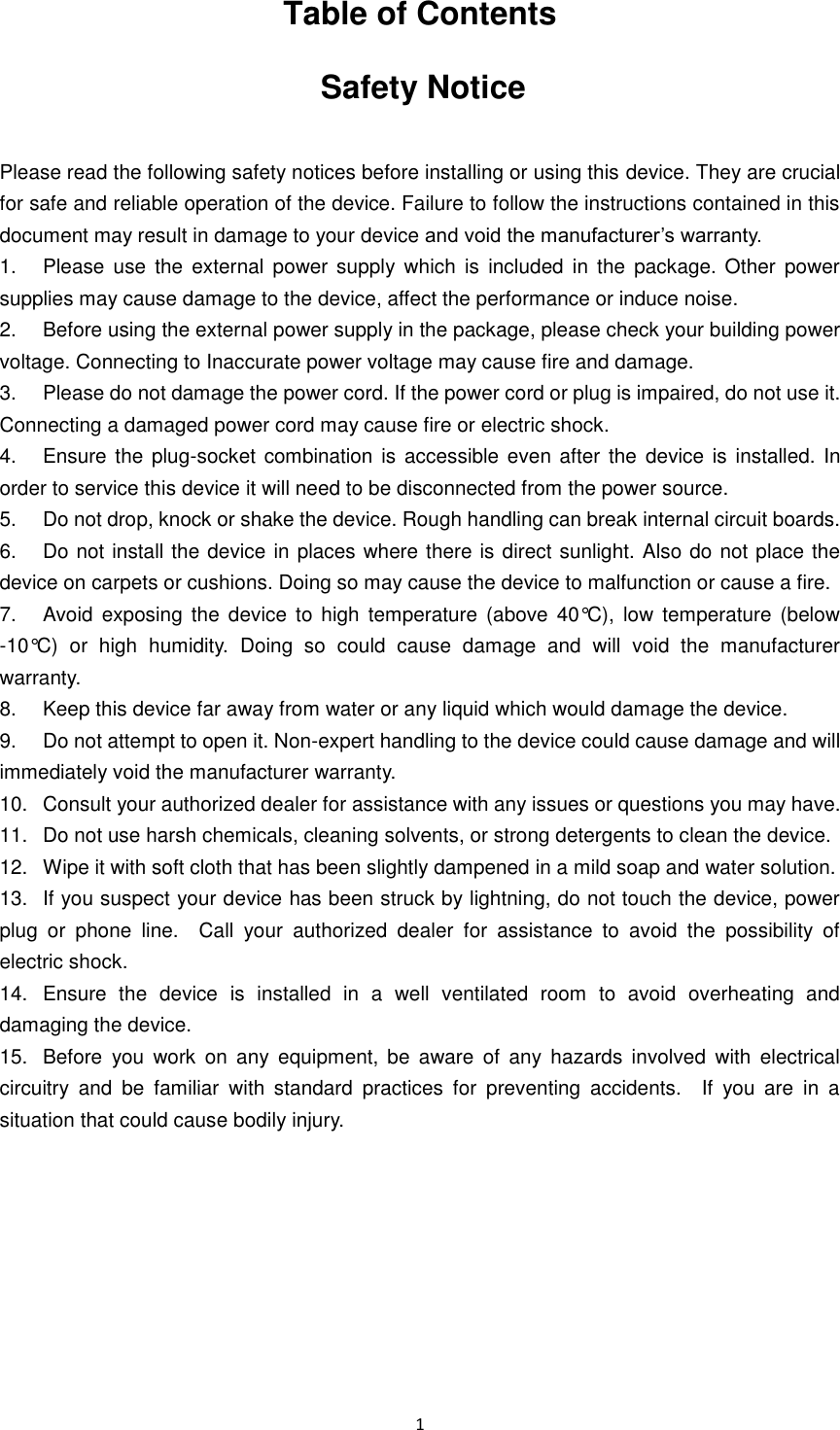  1   Table of Contents Safety Notice  Please read the following safety notices before installing or using this device. They are crucial for safe and reliable operation of the device. Failure to follow the instructions contained in this document may result in damage to your device and void the manufacturer’s warranty. 1.  Please  use  the  external  power  supply which  is  included  in  the  package. Other  power       supplies may cause damage to the device, affect the performance or induce noise. 2.  Before using the external power supply in the package, please check your building power voltage. Connecting to Inaccurate power voltage may cause fire and damage. 3.  Please do not damage the power cord. If the power cord or plug is impaired, do not use it.   Connecting a damaged power cord may cause fire or electric shock. 4.  Ensure the plug-socket  combination is accessible even after the  device is  installed.  In order to service this device it will need to be disconnected from the power source. 5.  Do not drop, knock or shake the device. Rough handling can break internal circuit boards. 6.  Do not install the device in places where there is direct sunlight. Also do not place the device on carpets or cushions. Doing so may cause the device to malfunction or cause a fire. 7.  Avoid exposing  the  device to high  temperature (above  40°C),  low  temperature  (below -10°C)  or  high  humidity.  Doing  so  could  cause  damage  and  will  void  the  manufacturer warranty. 8.  Keep this device far away from water or any liquid which would damage the device. 9.  Do not attempt to open it. Non-expert handling to the device could cause damage and will immediately void the manufacturer warranty.   10.  Consult your authorized dealer for assistance with any issues or questions you may have. 11.  Do not use harsh chemicals, cleaning solvents, or strong detergents to clean the device.   12.  Wipe it with soft cloth that has been slightly dampened in a mild soap and water solution. 13.  If you suspect your device has been struck by lightning, do not touch the device, power plug  or  phone  line.    Call  your  authorized  dealer  for  assistance  to  avoid  the  possibility  of electric shock. 14.  Ensure  the  device  is  installed  in  a  well  ventilated  room  to  avoid  overheating  and damaging the device. 15.  Before  you  work  on  any  equipment,  be  aware  of  any  hazards  involved  with  electrical circuitry  and  be  familiar  with  standard  practices  for  preventing  accidents.    If  you  are  in  a situation that could cause bodily injury.        