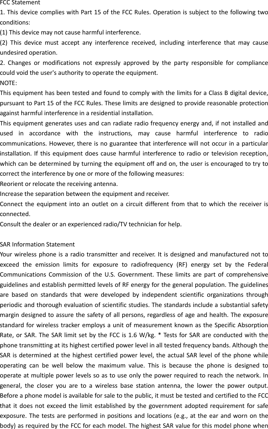  FCC Statement 1. This device complies with Part 15 of the FCC Rules. Operation is subject to the following two conditions: (1) This device may not cause harmful interference. (2) This device must accept any interference received, including interference that may cause undesired operation. 2. Changes or modifications not expressly approved by the party responsible for compliance could void the user&apos;s authority to operate the equipment. NOTE:   This equipment has been tested and found to comply with the limits for a Class B digital device, pursuant to Part 15 of the FCC Rules. These limits are designed to provide reasonable protection against harmful interference in a residential installation. This equipment generates uses and can radiate radio frequency energy and, if not installed and used in accordance with the instructions, may cause harmful interference to radio communications. However, there is no guarantee that interference will not occur in a particular installation. If this equipment does cause harmful interference to radio or television reception, which can be determined by turning the equipment off and on, the user is encouraged to try to correct the interference by one or more of the following measures: Reorient or relocate the receiving antenna. Increase the separation between the equipment and receiver. Connect the equipment into an outlet on a circuit different from that to which the receiver is connected.   Consult the dealer or an experienced radio/TV technician for help.  SAR Information Statement Your wireless phone is a radio transmitter and receiver. It is designed and manufactured not to exceed the emission limits for exposure to radiofrequency (RF) energy set by the Federal Communications Commission of the U.S. Government. These limits are part of comprehensive guidelines and establish permitted levels of RF energy for the general population. The guidelines are based on standards that were developed by independent scientific organizations through periodic and thorough evaluation of scientific studies. The standards include a substantial safety margin designed to assure the safety of all persons, regardless of age and health. The exposure standard for wireless tracker employs a unit of measurement known as the Specific Absorption Rate, or SAR. The SAR limit set by the FCC is 1.6 W/kg. * Tests for SAR are conducted with the phone transmitting at its highest certified power level in all tested frequency bands. Although the SAR is determined at the highest certified power level, the actual SAR level of the phone while operating can be well below the maximum value. This is because the phone is designed to operate at multiple power levels so as to use only the power required to reach the network. In general, the closer you are to a wireless base station antenna, the lower the power output. Before a phone model is available for sale to the public, it must be tested and certified to the FCC that it does not exceed the limit established by the government adopted requirement for safe exposure. The tests are performed in positions and locations (e.g., at the ear and worn on the body) as required by the FCC for each model. The highest SAR value for this model phone when 