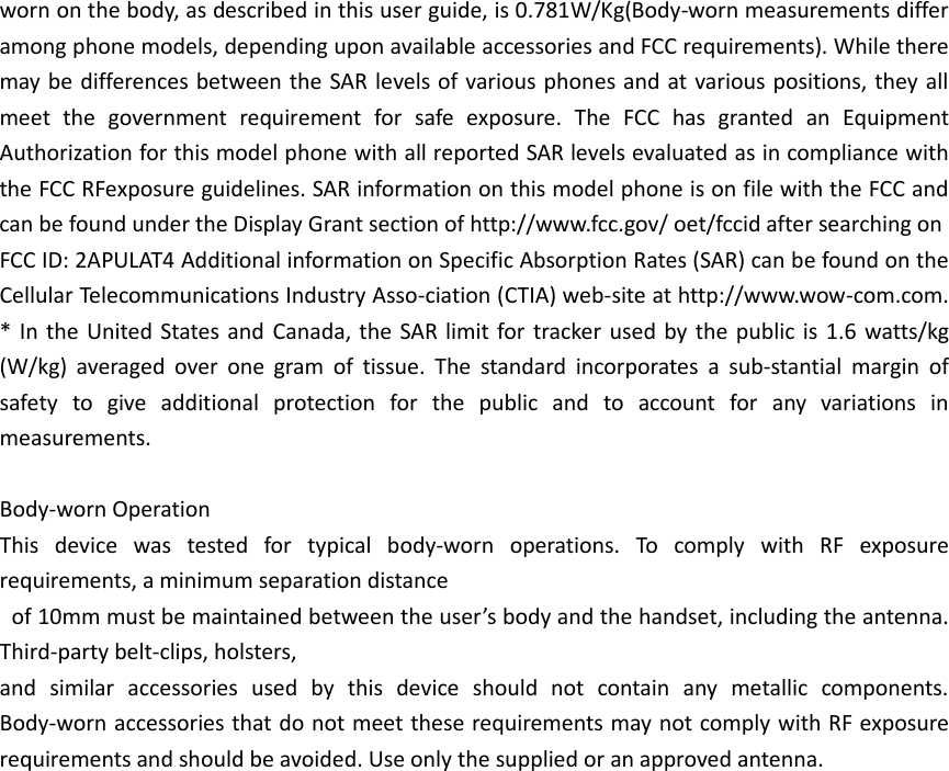 worn on the body, as described in this user guide, is 0.781W/Kg(Body-worn measurements differ among phone models, depending upon available accessories and FCC requirements). While there may be differences between the SAR levels of various phones and at various positions, they all meet the government requirement for safe exposure. The FCC has granted an Equipment Authorization for this model phone with all reported SAR levels evaluated as in compliance with the FCC RFexposure guidelines. SAR information on this model phone is on file with the FCC and can be found under the Display Grant section of http://www.fcc.gov/ oet/fccid after searching on   FCC ID: 2APULAT4 Additional information on Specific Absorption Rates (SAR) can be found on the Cellular Telecommunications Industry Asso-ciation (CTIA) web-site at http://www.wow-com.com. * In the United States and Canada, the SAR limit for tracker  used by the public is 1.6 watts/kg (W/kg) averaged over one gram of tissue. The standard incorporates a sub-stantial margin of safety to give additional protection for the public and to account for any variations in measurements.  Body-worn Operation This device was tested for typical body-worn operations. To comply with RF exposure requirements, a minimum separation distance  of 10mm must be maintained between the user’s body and the handset, including the antenna. Third-party belt-clips, holsters,   and similar accessories used by this device should not contain any metallic components. Body-worn accessories that do not meet these requirements may not comply with RF exposure requirements and should be avoided. Use only the supplied or an approved antenna.    