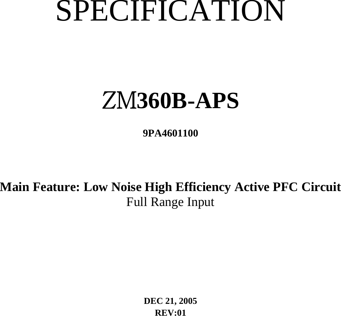   SPECIFICATION  ZM360B-APS   9PA4601100   Main Feature: Low Noise High Efficiency Active PFC Circuit   Full Range Input   DEC 21, 2005   REV:01      