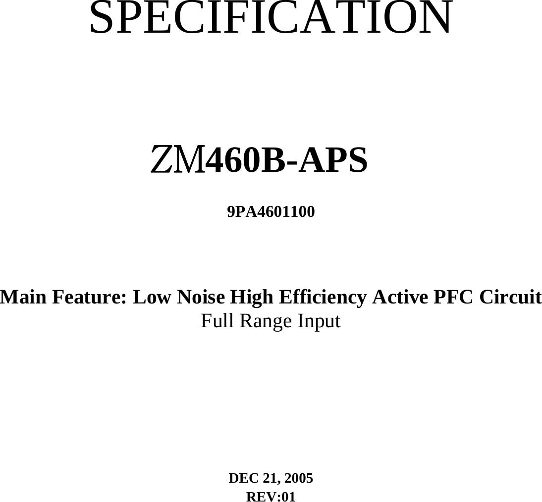   SPECIFICATION  ZM460B-APS 9PA4601100   Main Feature: Low Noise High Efficiency Active PFC Circuit   Full Range Input   DEC 21, 2005   REV:01      