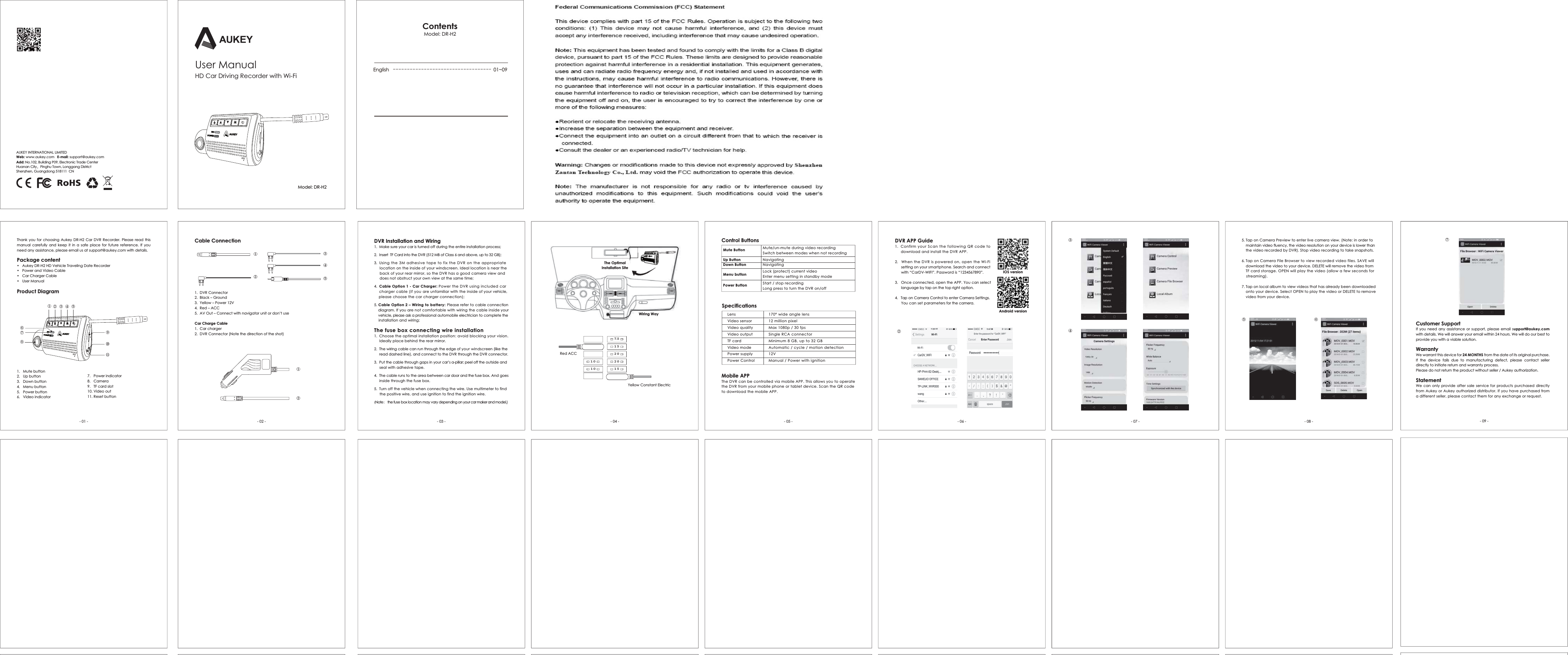 - 01 - - 02 - - 03 - - 04 - - 05 - - 06 - - 07 - - 08 - - 09 -Thank you for choosing Aukey DR-H2 Car DVR Recorder. Please read this manual carefully and keep it in a safe place for future reference. If you need any assistance, please email us at support@aukey.com with details. Package content$XNH\'5++'9HKLFOH7UDYHOLQJ'DWH5HFRUGHU3RZHUDQG9LGHR&amp;DEOH&amp;DU&amp;KDUJHU&amp;DEOH8VHU0DQXDO1.  DVR Connector 2.  Black &ndash; Ground3.  Yellow &ndash; Power 12V4.  Red &ndash; ACC5.  $92XW&sup2;&amp;RQQHFWZLWKQDYLJDWRUXQLWRUGRQ&middot;WXVHCar Charge Cable 1.  Car charger2.  DVR Connector (Note the direction of the shot)0XWHEXWWRQ8SEXWWRQ'RZQEXWWRQ0HQXEXWWRQ3RZHUEXWWRQ6.   Video indicator7.   Power indicator8.   Camera9.   TF card slot 10. Video out 5HVHWEXWWRQCable ConnectionProduct Diagram$8.(<,17(51$7,21$//,0,7('Web: www.aukey.com   E-mail: support@aukey.comAdd: 1R%XLOGLQJ3(OHFWURQLF7UDGH&amp;HQWHUHuanan City，3LQJKX7RZQ/RQJJDQJ'LVWULFWShenzhen, Guangdong 518111  CN 8VHU0DQXDO0RGHODR-H2(QJOLVK 01~09Contents0RGHODR-H2+'&amp;DU'ULYLQJ5HFRUGHUZLWK:L)LControl Buttons Mute ButtonUp ButtonDown ButtonMenu buttonPower Button0XWHXQPXWHGXULQJYLGHRUHFRUGLQJ6ZLWFKEHWZHHQPRGHVZKHQQRWUHFRUGLQJ1DYLJDWLQJ1DYLJDWLQJ/RFNSURWHFWFXUUHQWYLGHR(QWHUPHQXVHWWLQJLQVWDQGE\PRGH6WDUWVWRSUHFRUGLQJ/RQJSUHVVWRWXUQWKH'95RQRIISpecifications/HQVVideo sensor Video quality Video output TF card Video modePower supplyPower Control170&deg; wide angle lens12 million pixel 0D[SISVSingle RCA connector 0LQLPXP*%XSWR*%$XWRPDWLFF\FOHPRWLRQGHWHFWLRQ12V0DQXDO3RZHUZLWKLJQLWLRQMobile APP 7KH'95FDQEHFRQWUROOHGYLDPRELOH$337KLVDOORZV\RXWRRSHUDWHWKH'95IURP\RXUPRELOHSKRQHRUWDEOHWGHYLFH6FDQWKH45FRGHWRGRZQORDGWKHPRELOH$33 IOS version  Android version 5. TDSRQ&amp;DPHUD3UHYLHZWRHQWHUOLYHFDPHUDYLHZ1RWHLQRUGHUWRPDLQWDLQYLGHRIOXHQF\WKHYLGHRUHVROXWLRQRQ\RXUGHYLFHLVORZHUWKDQ    WKHYLGHRUHFRUGHGE\'956WRSYLGHRUHFRUGLQJWRWDNHVQDSVKRWV6. Tap on CameUD)LOH%URZVHUWRYLHZUHFRUGHGYLGHRILOHV6$9(ZLOO    GRZQORDGWKHYLGHRWR\RXUGHYLFH'(/(7(ZLOOUHPRYHWKHYLGHRIURP    7)FDUGVWRUDJH23(1ZLOOSOD\WKHYLGHRDOORZDIHZVHFRQGVIRU    streaming).  7. TDSRQORFDODOEXPWRYLHZYLGHRVWKDWKDVDOUHDG\EHHQGRZQORDGHG    RQWR\RXUGHYLFH6HOHFW23(1WRSOD\WKHYLGHRRU'(/(7(WRUHPRYH    YLGHRIURP\RXUGHYLFHCustomer SupportIf you need any assistance or support, please email support@aukey.com ZLWKGHWDLOV:HZLOODQVZHU\RXUHPDLOZLWKLQKRXUV:HZLOOGRRXUEHVWWRSURYLGH\RXZLWKDYLDEOHVROXWLRQWarranty:HZDUUDQWWKLVGHYLFHIRU24 MONTHS from the date of its original purchase. ,I WKH GHYLFH IDLOV GXH WR PDQXIDFWXULQJ GHIHFW SOHDVH FRQWDFW VHOOHUdirectly to initiate return and warranty process.  3OHDVHGRQRWUHWXUQWKHSURGXFWZLWKRXWVHOOHU$XNH\DXWKRUL]DWLRQStatement:HFDQRQO\SURYLGHDIWHUVDOHVHUYLFHIRUSURGXFWVSXUFKDVHGGLUHFWO\IURP$XNH\RU$XNH\DXWKRUL]HGGLVWULEXWRU,I\RXKDYHSXUFKDVHGIURPa different seller, please contact them for any exchange or request. DVR APP Guide1.  Confirm\RXU6FDQWKHIROORZLQJ4R code to      download and install the DVR APP.    2.  :KHQWKH'95LVSRZHUHGRQRSHQWKH:L)L      setting on your smartphone. Search and connect       wLWK&acute;&amp;DU'9:,),&micro;3DVVZRUGLV&acute;&micro;3.   Once connected, open the APP. You can select ODQJXDJHE\WDSRQWKHWRSULJKWRSWLRQ4.   Tap on Camera Control to enter Camera Settings.       You can set parameters for the camera.④⑤⑥⑦②③ ①②③④⑤⑥⑦⑧⑨⑩⑪ The Optimal Installation Site Wiring Way Red ACC<HOORZ&amp;RQVWDQW(OHFWULF7.51 52 02 01 51 01 0DVR Installation and Wiring   0DNHVXUH\RXUFDULVWXUQHGRIIGXULQJWKHHQWLUHLQVWDOODWLRQSURFHVV2.  InVHUW7)&amp;DUGLQWRWKH'950%RI&amp;ODVVDQGDERYHXSWR*%3.  8VLQJWKH0DGKHVLYHWDSHWRIL[WKH'95RQWKHDSSURSULDWH     location on the inside of your windscreen. Ideal location is near the     EDFNRI\RXUUHDUPLUURUVRWKH'95KDVDJRRGFDPHUDYLHZDQGGRHVQRWREVWUXFW\RXURZQYLHZDWWKHVDPHWLPH4.  Cable Option 1 - Car Charger: Power the DVR using included car FKDUJHUFDEOHLI\RXare unfamiliar with the inside RI\RXUYHKLFOHSOHDVHFKRRVHWKHFDUFKDUJHUFRQQHFWLRQ5. Cable Option 2 &ndash; Wiring to battery: Please refer toFDEOHFRQQHFtion     diagram. If you are QRWFRPIRUWDEOHZLWKZLULQJWKHFDEOHLQVLGe your YHKLFOe, please ask a pURIHVVLRQDODXWRPRELOHHOHFWULFLDQWRFRPSOHWHWKe LQVWDOODWLRQDQGZLULQJThe fuse box connecting wire installation1.  &amp;KRRVHWKHRSWLPDOLQVWDOODWLRQSRVLWLRQDYRLGEORFNLQJ\RXUYLVLRQ    ,GHDOO\SODFHEHKLQGWKHUHDUPLUURU7KHZLULQJFDEOHFDQUXQWKURXJKWKHHGJHRIyour windscreen (like the      read dashed line), and connect to the DVR through the DVR connector. 3XWWKHFDEOHWKURXJKJDSVLQ\RXUFDU&middot;VDSLOODUSHHORIIWKe outside and    VHDOZLWKDGKHVLYHWDSH7KHFDEOHUXQVWRWKHDUHDEHWZHHQFDUGRRUDQGWKHIXVHERx. And goes      LQVLGHWKURXJKWKHIXVHER[5.  7XUQRIIWKHYHKLFOHZKHQFRQQHFWLQJWKHZLUH8VHPXOWLPHWHUWRILQG     the SRVLWLYHZLUHDQGXVHLJQLWLRQWRILQGWKHLJQLWLRQZLUH(Note： the fXVHER[OoFDWLRQPD\YDU\GHSHQding on your car maker and model.)①②③④⑤①②