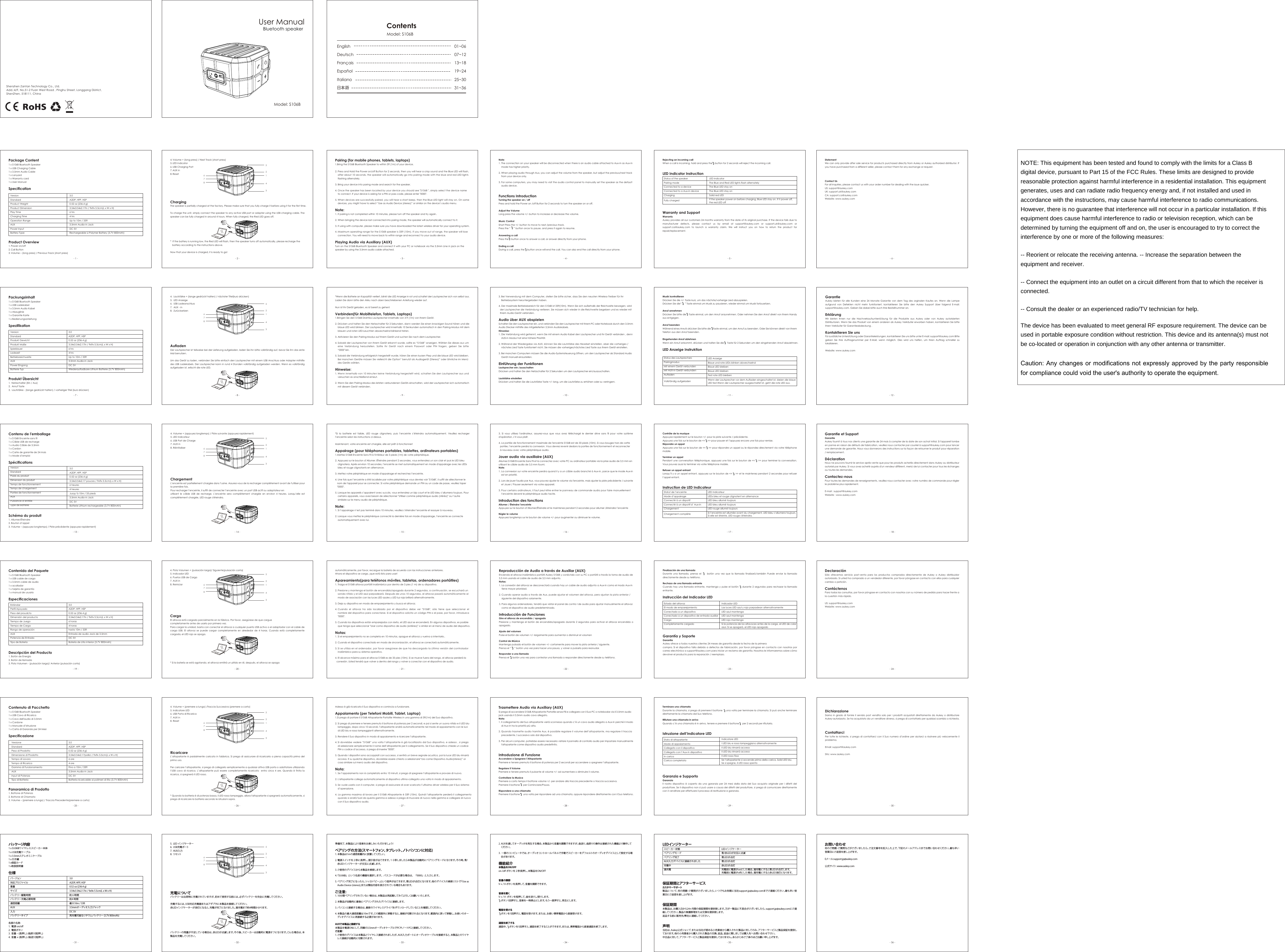 Package Content1 x S106B Bluetooth Speaker 1 x USB Charging Cable1 x 3.5mm Audio Cable1 x Lanyard1 x Warranty card1 x User ManualSpecificationProduct Overview1. Power on/off2. Call Button3. Volume &ndash; (long press) / Previous Track (short press)VersionStandardProduct WeightProduct DimensionPlay TimeCharging TimeOperation RangeAUXPower InputBattery Type3.0A2DP, HFP, HSP0.52 oz (236.4 g)3.54x3.54x2.17in / 9x9x 5.5cm(L x W x H)6 hrs4 hrsUp to 10m / 33ft3.5mm Audio-in JackDC 5VRechargeable Li-Polymer Battery (3.7V 800mAh)- 1 - - 2 - - 3 - - 4 - - 5 - - 6 -- 7 - - 8 - - 9 - - 10 - - 11 - - 12 -- 13 - - 14 - - 15 - - 16 - - 17 - - 18 -- 19 - - 20 - - 21 - - 22 - - 23 - - 24 -- 25 - - 26 - - 27 - - 28 - - 29 - - 30 -- 31 - - 32 - - 33 - - 34 - - 35 - - 36 -4. Volume + (long press) / Next Track (short press)5. LED Indicator6. USB Charging Port7. AUX in8. ResetChargingThe speaker is partially charged at the factory. Please make sure that you fully charge it before using it for the first time. To charge the unit, simply connect the speaker to any active USB port or adapter using the USB charging cable. The speaker can be fully charged in around 4 hours. When fully charged, the Red LED goes off.* If the battery is running low, the Red LED will flash, then the speaker turns off automatically, please recharge thebattery according to the instructions above.Now that your device is charged, it is ready to go!Pairing (for mobile phones, tablets, laptops)1. Bring the S106B Bluetooth Speaker to within 3ft (1m) of your device.2. Press and Hold the Power on/off Button for 2 seconds, then you will hear a crisp sound and the Blue LED will flash, after about 10 seconds, the speaker will automatically go into pairing mode with the blue and red LED lights flashing alternately.3. Bring your device into paring mode and search for the speaker.4. Once the speaker has been located by your device you should see "S106B ", simply select the device name to connect. If your device is asking for a PIN or pass code, please enter "0000".5. When devices are successfully paired, you will hear a short beep, then the Blue LED light will stay on. On some devices, you might have to select &ldquo;Use as Audio Device (stereo)&rdquo; or similar on the device&rsquo;s audio menu.Note:1. If pairing is not completed within 10 minutes, please turn off the speaker and try again.2. When bringing the device last connected into paring mode, the speaker will automatically connect to it.3. If using with computer, please make sure you have downloaded the latest wireless driver for your operating system.4. Maximum operating range for the S106B speaker is 33ft (10m). If you move out of range, the speaker will lose connection. You will need to move back to within range and reconnect to your audio device.Playing Audio via Auxiliary (AUX)Turn on the S106B Bluetooth Speaker and connect it with your PC or notebook via the 3.5mm Line in jack on the speaker by using the 3.5mm audio cable attached.Note: 1. The connection on your speaker will be disconnected when there is an audio cable attached to Aux-in as Aux-in mode has higher priority.2. When playing audio through Aux, you can adjust the volume from the speaker, but adjust the previous/next track from your device only.3. For some computers, you may need to visit the audio control panel to manually set the speaker as the default audio device.Functions IntroductionTurning the speaker on / offPress and hold the Power on /off Button for 2 seconds to turn the speaker on or off. Adjust the VolumeLong press the volume +/- button to increase or decrease the volume. Music ControlShort Press the +/- button to move to next /previous track. Press the &ldquo;     &rdquo; button once to pause, and press it again to resume.Answering a callPress the    button once to answer a call, or answer directly from your phone.Ending a callDuring a call, press the    button once will end the call. You can also end the call directly from your phone.Rejecting an incoming callWhen a call is incoming, hold and press the    button for 2 seconds will reject the incoming call.LED Indicator InstructionWarranty and SupportWarrantyAukey provides all our customers 24 months warranty from the date of its original purchase. If the device fails due to manufacturer defects, please contact us by email at support@aukey.com or support.uk@aukey.com or support.ca@aukey.com to launch a warranty claim. We will instruct you on how to return the product for repair/replacement. Status of the speakerPairing modeConnected to a deviceConnected to a Aux-in deviceChargingFully chargedLED IndicatorThe Blue and Red LED lights flash alternatelyThe Blue LED stay onThe Blue LED stay onSolid red LEDIf the speaker power on before charging, Blue LED stay on. If it power off, the red LED offPackungsinhalt1 x S106B Bluetooth Speaker 1 x USB Ladekabel1 x 3.5mm Audio Kabel1 x Abzuglinie1 x Garantie Karte1 x BedienungsanleitungSpezifikationProdukt &Uuml;bersicht1.  Netzschalter (Ein / Aus)2. Anruf Taste3. Lautst&auml;rke - (lange gedr&uuml;ckt halten) / vorheriger Titel (kurz dr&uuml;cken)VersionStandardProdukt GewichtProdukt Ma&szlig;eSpieldauerLadezeitBetriebsreichweiteAUXPower EingangBatterie Typ3.0A2DP, HFP, HSP0.52 oz (236.4 g)3.54x3.54x2.17in / 9x9x 5.5cm(L x W x H)6 hrs4 hrsUp to 10m / 33ft3.5mm Audio-in JackDC 5VWiederaufladbare Lithium Batterie (3.7V 800mAh)4. Lautst&auml;rke + (lange gedr&uuml;ckt halten) / n&auml;chster Titel(kurz dr&uuml;cken)5. LED Anzeige6. USB Ladeanschluss7. AUX - in8. Zur&uuml;cksetzenAufladenDer Lautsprecher ist teilweise bei der Lieferung aufgeladen, laden Sie ihn bitte vollst&auml;ndig auf, bevor Sie ihn das erste Mal benutzen.Um das Ger&auml;t zu laden, verbinden Sie bitte einfach den Lautsprecher mit einem USB Anschluss oder Adapter mithilfe des USB Ladekabels. Der Lautsprecher kann in rund 4 Stunden vollst&auml;ndig aufgeladen werden. Wenn es vollst&auml;ndig aufgeladen ist, erlischt die rote LED.StatementWe can only provide after sale service for products purchased directly from Aukey or Aukey authorized distributor. If you have purchased from a different seller, please contact them for any exchange or request. Contact UsFor all inquiries, please contact us with your order number for dealing with the issue quicker. US: support@aukey.comUK: support.uk@aukey.com           CA: support.ca@aukey.comWebsite: www.aukey.com*Wenn die Batterie an Kapazit&auml;t verliert, blinkt die LED Anzeige in rot und schaltet der Lautsprecher sich von selbst aus. Laden Sie dann bitte den Akku nach oben beschriebenen Anleitung wieder auf.Nun ist Ihr Ger&auml;t geladen, es ist bereit zu gehen!Verbinden(f&uuml;r Mobiltelefon, Tablets, Laptops)1. Bringen Sie den S106B Drahtlos Lautsprecher innerhalb von 3 ft (1m) von Ihrem Ger&auml;t.2. Dr&uuml;cken und halten Sie den Netzschalter f&uuml;r 2 Sekunden, dann werden Sie einen knackigen Sound h&ouml;ren und die blaue LED wird blinken. Der Lautsprecher wird innerhalb 10 Senkunden automatisch in den Pairing-Modus mit demblauen und roten LED-Leuchten abwechselnd blinkend treten.3. Aktivieren Sie den Pairing-Modus auf Ihrem Ger&auml;t und suchen Sie nach dem Lautsprecher.4. Sobald der Lautsprecher von Ihrem Ger&auml;t erkannt wurde, sollte es &ldquo;S106B&rdquo; anzeigen. W&auml;hlen Sie dieses aus um eine  Verbindung  herzustellen.  Sollte  Ihr  Ger&auml;t  nach  einem  Passwort  oder  PIN  fragen,  geben  Sie  bitte &ldquo;0000&rdquo;ein.5. Sobald die Verbindung erfolgreich hergestellt wurde, h&ouml;ren Sie einen kurzen Piep und die blaue LED wird bleiben. Bei manchen Ger&auml;te m&uuml;ssen Sie vielleicht die Option&ldquo; benutzt als Audioger&auml;t (Stereo)&rdquo; oder &auml;hnliche im Men&uuml; des Ger&auml;ts w&auml;hlen.Hinweise:1. Wenn innerhalb von 10 Minuten keine Verbindung hergestellt wird, schalten Sie den Lautsprecher aus und versuchen es anschlie&szlig;end erneut. 2. Wenn Sie den Pairing-Modus des letzten verbundenen Ger&auml;ts einschalten, wird der Lautsprecher sich automatisch mit diesem Ger&auml;t verbinden.3. Bei Verwendung mit dem Computer, stellen Sie bitte sicher, dass Sie den neusten Wireless-Treiber f&uuml;r Ihr Betriebssystem heruntergeladen haben.4. Der maximale Betriebsbereich f&uuml;r den S106B ist 33ft(10m). Wenn Sie sich au&szlig;erhalb der Reichweite bewegen, wird der Lautsprecher die Verbindung verlieren. Sie m&uuml;ssen sich wieder in die Reichweite begeben und es wieder mit Ihrem Audio-Ger&auml;t verbinden.Audio &uuml;ber AUX abspielenSchalten Sie den Lautsprecher ein, und verbinden Sie den Lautsprecher mit Ihrem PC oder Notebook durch den 3.5mm Audio Stecker mithilfe des mitgelieferten 3,5mm Audiokabels.Hinweise:1. Die Verbindung wird getrennt, wenn Sie mit einem Audio Kabel den Lautsprecher und Ihr Ger&auml;t verbinden , denn AUS-in Modus hat eine h&ouml;here Priorit&auml;t. 2. W&auml;hrend der Wiedergabe via AUX, k&ouml;nnen Sie die Lautst&auml;rke des Headset einstellen, aber die vorheriges / n&auml;chstes Lied Taste funktioniert nicht. Sie m&uuml;ssen die vorheriges/n&auml;chstes Lied Taste aus Ihrem Ger&auml;t einstellen.3. Bei manchen Computern m&uuml;ssen Sie die Audio-Systemsteuerung &ouml;ffnen, um den Lautsprecher als Standard Audio Ger&auml;t manuell einzustellen.Einf&uuml;hrung der FunktionenLautsprecher ein-/ausschaltenDr&uuml;cken und halten Sie den Netzschalter f&uuml;r 2 Sekunden um den Lautsprecher ein/auszuschalten.Lautst&auml;rke einstellenDr&uuml;cken und halten Sie die Lautst&auml;rke Taste +/- lang, um die Lautst&auml;rke zu erh&ouml;hen oder zu verringern. Musik kontrollierenDr&uuml;cken Sie die +/- Taste kurz, um das n&auml;chste/vorherige Lied abzuspielen. Dr&uuml;cken Sie die&ldquo;     &rdquo; Taste einmal um Musik zu pausieren, wieder einmal um Musik fortzusetzen.Anruf annehmenDr&uuml;cken Sie bitte die    Taste einmal, um den Anruf anzunehmen. Oder nehmen Sie den Anruf direkt von Ihrem Handy aus entgegen.Anruf beendenW&auml;hrend eines Anrufs dr&uuml;cken Sie bitte die    Taste einmal, um den Anruf zu beenden. Oder Sie k&ouml;nnen direkt von Ihrem Telefon aus den Anruf beenden.Eingehenden Anruf ablehnenWenn ein Anruf ankommt, dr&uuml;cken und halten Sie die     Taste f&uuml;r 2 Sekunden um den eingehenden Anruf abzulehnen.LED Anzeige InstruktionStatus des LautsprechersPairingmodusMit einem Ger&auml;t verbundenMit AUX-in Ger&auml;t verbundenAufladenVollst&auml;ndig aufgeladenLED AnzeigeBlaue und rote LEDs blinken abwechselnd Blaue LED bleibenBlaue LED bleibenFest rote LED bleibenWenn der Lautsprecher vor dem Aufladen eingeschaltet ist, bleien die blaue LED fest.Wenn der Lautsprecher ausgeschaltet ist, geht die rote LED aus.GarantieAukey bieten f&uuml;r alle Kunden eine 24 Monate Garantie von dem Tag des orginalen Kaufes an. Wenn die Lampe aufgrund von Defekten nicht mehr funktioniert, kontaktieren Sie bitte den Aukey Support &uuml;ber folgend E-mail: support@aukey.com. Geben Sie dabei bitte auch Ihre Bestellnummer an.Erkl&auml;rungWir bieten Ihnen nur die Nachverkaufsunterst&uuml;tzung f&uuml;r die Produkte aus Aukey oder von Aukey autorisierten Distributoren. Wenn Sie das Produkt von einem anderen als Aukey Verk&auml;ufer erworben haben, kontaktieren Sie bitte Ihren Verk&auml;ufer f&uuml;r Garantieabdeckung .Kontaktieren Sie unsF&uuml;r zus&auml;tzliche Unterst&uuml;tzung oder Garantieleistungen, kontaktieren Sie uns bitte unter E-mail: support@aukey.com Bitte geben Sie Ihre Auftragsnummer per E-Mail, wenn m&ouml;glich. Dies wird uns helfen, um Ihren Auftrag schneller zu lokalisieren.Website: www.aukey.comContenu de l'emballage 1 x S106B Enceinte sans fil 1 x C&acirc;ble USB de recharge1 x Audio C&acirc;ble de 3.5mm 1 x Cordon 1 x Carte de garantie de 24 mois1 x Mode d&rsquo;emploiSp&eacute;cificationsSch&eacute;ma du produit1. Allumer/&Eacute;teindre2. Bouton d&rsquo;appel3. Volume &ndash; (appuyez longtemps) / Piste pr&eacute;c&eacute;dente (appuyez rapidement)VersionStandardPoids du produitDimension du produitTemps de fonctionnementTemps de chargementPort&eacute;e de fonctionnementAUXPuissance d&rsquo;entr&eacute;eType de Batterie3.0A2DP, HFP, HSP0.52 oz (236.4 g)3.54x3.54x2.17 pouces / 9x9x 5.5cm(L x W x H)6 heures 4 heuresJusqu&rsquo;&agrave; 10m / 33 pieds3.5mm Audio-in JackDC 5VBatterie Lithium rechargeable (3.7V 800mAh)4. Volume + (appuyez longtemps) / Piste suivante (appuyez rapidement)5. LED Indicateur6. USB Port de Charge 7. AUX in8. R&eacute;initialiserChargementL&rsquo;enceinte est partiellement charg&eacute;e dans l&rsquo;usine. Assurez-vous de la recharger compl&egrave;tement avant de l'utiliser pour la premi&egrave;re fois.Pour recharger l&rsquo;enceinte, il suffit de connecter l&rsquo;enceinte avec un port USB actif ou adaptateur enutilisant le c&acirc;ble USB de recharge. L&rsquo;enceinte sera compl&egrave;tement charg&eacute;e en environ 4 heures. Lorsqu&rsquo;elle est compl&egrave;tement charg&eacute;e, LED rouge s'&eacute;teindra.*Si la batterie est faible, LED rouge clignotera, puis l&rsquo;enceinte s&rsquo;&eacute;teindra automatiquement. Veuillez rechargerl&rsquo;enceinte selon les instructions ci-dessus.Maintenant, votre enceinte est charg&eacute;e, elle est pr&ecirc;t &agrave; fonctionner!Appairage (pour t&eacute;l&eacute;phones portables, tablettes, ordinateurs portables)1. Mettez S106B Enceinte Sans Fil &agrave; l'int&eacute;rieur de 3 pieds (1m) de votre p&eacute;riph&eacute;rique.2. Appuyez sur le bouton d&rsquo;Allumer /&Eacute;teindre pendant 2 secondes, vous entendrez un son clair et puis le LED bleu clignotera. Apr&egrave;s environ 10 secondes, l&rsquo;enceinte se met automatiquement en mode d'appairage avec les LEDsbleu et rouge clignotants en alternance.3. Mettez votre p&eacute;riph&eacute;rique en mode d'appairage et recherchez l&rsquo;enceinte. 4. Une fois que l&rsquo;enceinte a &eacute;t&eacute; localis&eacute;e par votre p&eacute;riph&eacute;rique vous devriez voir "S106B", il suffit de s&eacute;lectionner le nom de l'appareil pour se connecter. Si votre p&eacute;riph&eacute;rique demande un PIN ou un code de passe, veuillez taper "0000".5. Lorsque les appareils s&rsquo;appairent avec succ&egrave;s, vous entendrez un bip court et le LED bleu s&rsquo;allumera toujours. Pour certains appareils, vous avez besoin de s&eacute;lectionner "Utiliser comme p&eacute;riph&eacute;rique audio (st&eacute;r&eacute;o)" ou l&rsquo;autre similaire sur le menu audio de p&eacute;riph&eacute;rique.Note:1. Si l&rsquo;appairage n&rsquo;est pas termin&eacute; dans 10 minutes, veuillez s&rsquo;&eacute;teindre l&rsquo;enceinte et essayer &agrave; nouveau.2. Lorsque vous mettez le p&eacute;riph&eacute;rique connect&eacute; la derni&egrave;re fois en mode d'appairage, l&rsquo;enceinte se connecte automatiquement avec lui.3. Si vous utilisez l'ordinateur, assurez-vous que vous avez t&eacute;l&eacute;charg&eacute; le dernier drive sans fil pour votre syst&egrave;me d'op&eacute;ration, s&rsquo;il vous pla&icirc;t.4. La port&eacute;e de fonctionnement maximale de l'enceinte S106B est de 33 pieds (10m). Si vous bougez hors de cette port&eacute;e, l&rsquo;enceinte perdra la connexion. Vous devrez revenir dedans la port&eacute;e de fonctionnement et reconnecter &agrave; nouveau avec votre p&eacute;riph&eacute;rique audio.Jouer audio via auxiliaire (AUX)Allumez S106B Enceinte Sans Fil et la connectez avec votre PC ou ordinateur portable via la prise audio de 3,5 mm en utilisant le c&acirc;ble audio de 3,5 mm fourni.Note:1. La connexion sur votre enceinte perdra quand il y a un c&acirc;ble audio branch&eacute; &agrave; Aux-in, parce que le mode Aux-in est en priorit&eacute;.2. Lors de jouer l'audio par Aux, vous pouvez ajuster le volume via l'enceinte, mais ajuster la piste pr&eacute;c&eacute;dente / suivante et Jouer / Pauser seulement via votre appareil.3. Pour certains ordinateurs, il faut peut-&ecirc;tre entrer le panneau de commande audio pour faire manuellementl&rsquo;enceinte devenir le p&eacute;riph&eacute;rique audio tacite.Introduction des fonctionsAllumer / &Eacute;teindre l&rsquo;enceinteAppuyez sur le bouton d&rsquo;Allumer/&Eacute;teindre et le maintenez pendant 2 secondes pour allumer /&eacute;teindre l&rsquo;enceinteR&eacute;gler le volumeAppuyez longtemps sur le bouton de volume +/- pour augmenter ou diminuer le volume.Contr&ocirc;le de la musiqueAppuyez rapidement sur le bouton +/- pour la piste suivante / pr&eacute;c&eacute;dente.Appuyez une fois sur le bouton de <<    >> pour pauser et l&rsquo;appuyez encore une fois pour remise.R&eacute;pondre un appelAppuyez une fois sur le bouton de <<    >> pour r&eacute;pondre un appel ou le r&eacute;pondez directement via votre t&eacute;l&eacute;phone mobile.Terminer un appelPendant une conversation t&eacute;l&eacute;phonique, appuyez une fois sur le bouton de <<    >> pour terminer la conversation. Vous pouvez aussi la terminer via votre t&eacute;l&eacute;phone mobile.Refuser un appel entrantLorsqu&rsquo;il y a un appel entrant, appuyez sur le bouton de <<    >> et le maintenez pendant 2 secondes pour refuser l&rsquo;appel entant.Instruction de LED IndicateurStatut de l&rsquo;enceinteMode d&rsquo;appairageConnect&eacute; &agrave; un dispotifConnect&eacute; &agrave; un dispotif d&rsquo; Aux-inChargement Chargement compl&egrave;te LED IndicateurLEDs bleu et rouge clignotent en alternanceLED bleu allum&eacute; toujoursLED bleu allum&eacute; toujoursLED rouge allum&eacute; toujours Si l&rsquo;enceinte est allum&eacute;e avant du chargement, LED bleu s&rsquo;allumera toujours. Si elle est &eacute;teinte, LED rouge s'&eacute;teindra.Garantie et SupportGarantieAukey fournit &agrave; tous nos clients une garantie de 24 mois &agrave; compter de la date de son achat initial. Si l'appareil tombe en panne en raison de d&eacute;fauts de fabrication, veuillez nous contacter par courriel &agrave; support@aukey.com pour lancer une demande de garantie. Nous vous donnerons des instructions sur la fa&ccedil;on de retourner le produit pour r&eacute;paration / remplacement.D&eacute;clarationNous ne pouvons fournir le service apr&egrave;s-vente que pour les produits achet&eacute;s directement dans Aukey ou distributeur autoris&eacute; par Aukey. Si vous avez achet&eacute; aupr&egrave;s d'un vendeur diff&eacute;rent, merici de lui contacter pour tous les &eacute;changes ou toutes les demandes.Contactez-nousPour toutes les demandes de renseignements, veuillez nous contacter avec votre num&eacute;ro de commande pour r&eacute;gler le probl&egrave;me plus rapidement.E-mail : support@aukey.comWebsite : www.aukey.comContenido del Paquete 1 x S106B Bluetooth Speaker 1 x USB cable de carga1 x 3.5mm cable de audio1 x acollador1 x tarjeta de garant&iacute;a1 x manual de usuario     EspecificacionesDescripci&oacute;n del Producto1. Bot&oacute;n de Energ&iacute;a2. Bot&oacute;n de llamada3. Pista Volumen - (pulsaci&oacute;n larga)/ Anterior (pulsaci&oacute;n corta)Est&aacute;ndarPerfil ApoyadoPeso del proudctoDimensi&oacute;n del productoTiempo de JuegoTiempo de CargaRango de operaci&oacute;nAUXPotencia de EntradaTipo de Bater&iacute;a3.0A2DP, HFP, HSP0.52 oz (236.4 g)3.54x3.54x2.17in / 9x9x 5.5cm(L x W x H)6 horas4 horashasta 10m / 33ftEntrada de audio Jack de 3.5mmDC 5VBater&iacute;a de Litio interior (3.7V 800mAh)4. Pista Volumen + (pulsaci&oacute;n larga)/ Siguiente(pulsaci&oacute;n corta)5. Indicador LED 6. Puetos USB de Carga7. AUX in8. ReiniciarCargaEl altavoz est&aacute; cargado parcialmente en la f&aacute;brica. Por favor, aseg&uacute;rese de que carguecompletamente antes de usarlo por primera vez.Para cargar la unidad, basta con conectar el altavoz a cualquier puerto USB activo o el adaptador con el cable de carga USB. El altavoz se puede cargar completamente en alrededor de 4 horas. Cuando est&aacute; completamente cargada, el LED rojo se apaga.* Si la bater&iacute;a se est&aacute; agotando, el altavoz emitir&aacute; un pitido en &eacute;l, despu&eacute;s, el altavoz se apagaautom&aacute;ticamente, por favor, recargue la bater&iacute;a de acuerdo con las instrucciones anteriores.Ahora el dispositivo se carga, &iexcl;que est&aacute; listo para usar!Apareamiento(para tel&eacute;fonos m&oacute;viles, tabletas, ordenadores port&aacute;tiles)1. Traiga el S106B altavoz port&aacute;til inal&aacute;mbrico por dentro de 3 pies (1 m) de su dispositivo.2. Presione y mantenga el bot&oacute;n de encendido/apagado durante 2 segundos, a continuaci&oacute;n, se escuchar&aacute; un sonido n&iacute;tido y el LED azul parpadear&aacute;. Despu&eacute;s de unos 10 segundos, el altavoz pasar&aacute; autom&aacute;ticamente almodo de asociaci&oacute;n con las luces LED azules y LED luz roja brillar&aacute; alternativamente.3. Deja su dispositivo en modo de emparejamiento y busca el altavoz.4. Cuando  el  altavoz  ha  sido  localizado  por  el  dispositivo  debe  ver  "S106B",  s&oacute;lo  tiene  que  seleccionar  el nombre del dispositivo para conectarse. Si el dispositivo solicita un c&oacute;digo PIN o el pase, por favor, introduzca "0000".5. Cuando los dispositivos est&aacute;n emparejados con &eacute;xito, el LED azul se encender&aacute;. En algunos dispositivos, es posible que tenga que seleccionar "Usar como dispositivo de audio (est&eacute;reo)" o similar en el men&uacute; de audio del dispositivo.Notas:1. Si el emparejamiento no se completa en 10 minutos, apague el altavoz y vuelva a intentarlo..2. Cuando el dispositivo conectado en modo de sincronizaci&oacute;n, el altavoz se conectar&aacute; autom&aacute;ticamente.3. Si se utiliza en el ordenador, por favor aseg&uacute;rese de que ha descargado la &uacute;ltima versi&oacute;n del controlador inal&aacute;mbrico para su sistema operativo.4. El alcance m&aacute;ximo para el altavoz S106B es de 33 pies (10m). Si se mueve fuera del rango, el altavoz perder&aacute; la conexi&oacute;n. Usted tendr&aacute; que volver a dentro del rango y volver a conectar con el dispositivo de audio.Reproducci&oacute;n de Audio a trav&eacute;s de Auxiliar (AUX)Encienda el altavoz inal&aacute;mbrico port&aacute;til Aukey S106B y con&eacute;ctalo con su PC o port&aacute;til a trav&eacute;s la toma de audio de 3,5 mm usando el cable de audio de 3,5 mm adjunto.Notas: 1. La conexi&oacute;n del altavoz se desconectar&aacute; cuando hay un cable de audio adjunto a Aux-in como el modo Aux-in tiene mayor prioridad.2. Cuando operar audio a trav&eacute;s de Aux, puede ajustar el volumen del altavoz, pero ajustan la pista anterior / siguiente del dispositivo solamente.3. Para algunos ordenadores, tendr&aacute; que visitar el panel de contro l de audio para ajustar manualmente el altavoz como el dispositivo de audio predeterminado.Introducci&oacute;n de FuncionesGire el altavoz de encendido / apagadoPresione y mantenga el bot&oacute;n de encendido/apagado durante 2 segundos para activar el altavoz encendido o apagado.Ajuste del volumenPulse el bot&oacute;n de volumen +/- largamente para aumentar o disminuir el volumen Control de M&uacute;sicaMantenga pulsado el bot&oacute;n de volumen +/- cortamente para mover la pista anterior / siguiente.Prensa el &ldquo;     &rdquo; bot&oacute;n una vez para hacer una pausa, y volver a pulsarlo para reanudar.Responder a una llamadaPrensa el     bot&oacute;n una vez para contestar una llamada o responder directamente desde su tel&eacute;fono.Finalizaci&oacute;n de una llamadaDurante una llamada, prensa el    bot&oacute;n una vez que la llamada finalizar&aacute;.tambi&eacute;n Puede enviar la llamada directamente desde su tel&eacute;fono.Rechazo de una llamada entranteCuando hay una llamada entrante, mantenga y pulse el bot&oacute;n    durante 2 segundos para rechazar la llamada entrante.Instrucci&oacute;n del Indicador LEDGarant&iacute;a y SoporteGarant&iacute;aAukey ofrece a todos nuestros clientes 24 meses de garant&iacute;a desde la fecha de la primeracompra. Si el dispositivo falla debido a defectos de fabricaci&oacute;n, por favor p&oacute;ngase en contacto con nosotros por correo electr&oacute;nico a support@aukey.com para iniciar un reclamo de garant&iacute;a. Nosotros le informaremos sobre c&oacute;mo devolver el producto para la reparaci&oacute;n / reemplazo.Estado del altavozEl modo de emparejamientoConectado a un dispositivoConectado a un dispositivo de entrada auxiliarCargaCompletamente cargadoIndicador LEDLas luces LED azul y rojo parpadean alternativamenteLED azul mantengaLED azul mantengaLED rojo mantengaSi la potencia de los altavoces antes de la carga, el LED de color azul. Si se apagar&aacute;, el LED rojo apagadoDeclaraci&oacute;nS&oacute;lo ofrecemos servicio post-venta para los productos comprados directamente de Aukey o Aukey distribuidor autorizado. Si usted ha comprado a un vendedor diferente, por favor p&oacute;ngase en contacto con ellos para cualquier cambio o petici&oacute;n.Cont&aacute;ctenosPara todas las consultas, por favor p&oacute;ngase en contacto con nosotros con su n&uacute;mero de pedido para hacer frente a la cuesti&oacute;n m&aacute;s r&aacute;pido. US: support@aukey.comWebsite: www.aukey.comContenuto di Pacchetto 1 x S106B Bluetooth Speaker1 x USB Cavo di Ricarica1 x Cavo dell'audio di 3.5mm1 x Cordone1 x Manuale d&rsquo;Istruzione1 x Carta di Garanzia per 24 Mesi      SpecificazionePanoramica di Prodotto1. Bottone di Potenza2. Bottone di Chiamata3. Volume &ndash; (premere a lungo) / Traccia Precedente(premere a corto)VersioneStandardPeso di ProdottoDimensione di ProdottoTempo di LavoroTempo di RicaricaGamma di FunzionamentoAUXInput di PotenzaTipo di Batteria3.0A2DP, HFP, HSP0.52 oz (236.4 g)3.54x3.54x2.17pollici / 9x9x 5.5cm(L x W x H)6 ore4 oreFino a 10m / 33ft3.5mm Audio-in JackDC 5VBatteria ricaricabile ai polimeri di litio (3.7V 800mAh)4. Volume + (premere a lungo) /Traccia Successiva (premere a corto)5. Indicatore LED6. USB Porta di Ricarica7. AUX in8. ResetRicaricareL&rsquo;altoparlante &egrave; parzialmente caricato in fabbrica. Si prega di assicurare di ricaricarlo a piena capacit&agrave; prima del primo uso.Per caricare l&rsquo;altoparlante, si prega di collegarlo semplicemente a qualsiasi attiva USB porta o adattatore utilizzando l&rsquo;USB cavo di ricarica. L&rsquo;altoparlante pu&ograve; essere completamente ricaricato  entro circa 4 ore. Quando &egrave; finita la ricarica, si spegner&agrave; il LED rosso.* Quando la batteria &egrave; di potenza bassa, il LED rosso lampeggia, allora l'altoparlante si spegner&agrave; automaticamente, si prega di ricaricare la batteria secondo le istruzioni sopra.Adesso &egrave; gi&agrave; ricaricato il Suo dispositivo e comincia a funzionare.Appaiamento (per Telefoni Mobili, Tablet, Laptop)1. Si prega di portare il S106B Altoparlante Portatile Wireless in una gamma di 3ft(1m) del Suo dispositivo.2. Si prega di premere e tenere premuto il bottone di potenza per 2 secondi, e poi si sente un suono nitido e il LED blu lampeggia, dopo circa 10 secondi, l&rsquo;altoparlante andr&agrave; automaticamente nel modo di appaiamento con le luci di LED blu e rosso lampeggianti alternativamente.3. Rendere il Suo dispositivo in modo di appaiamento e ricercare l&rsquo;altoparlante.4. Si dovrebbe vedere &ldquo;S106B&rdquo; una volta l&rsquo;altoparlante &egrave; gi&agrave; locatlizzato dal Suo dispositivo, e adesso , si prega di selezionare semplicemente il nome dell&rsquo;altoparlante per il collegamento. Se il Suo dispositivo chiede un codice PIN o codice d&rsquo;accesso, si prega di inserire "0000".5. Quando i dispositivi sono accoppiati con successo, si sentir&agrave; un breve segnale acustico, poi la luce LED blu rimarr&agrave; accesa. E su qualche dispositivo, dovrebbe essere chiesto a selezionare&ldquo;Uso come Dispositivo Audio(stereo)&rdquo; or cosa similare sul men&ugrave; audio del dispositivo.Nota:1. Se l&rsquo;appaiamento non &egrave; completato entro 10 minuti, si prega di spegnere l&rsquo;altoparlante e provare di nuovo.2. L'altoparlante collega automaticamente al dispositivo ultimo-collegato una volta in modo di appaiamento.3. Se vuole usarlo con il computer, si prega di assicurare di aver scaricato l&rsquo;ultissimo driver wireless per il Suo sistema d&rsquo;operazione.4. La gamma massima di lavoro  per il S106B Altoparlante &egrave;  33ft (10m). Quindi l&rsquo;altoparlante perder&agrave;  il collegamento quando si andr&agrave; fuori da questa gamma e adesso si prega di muovere di nuovo nella gamma e collegare di nuovo con il Suo dispositivo audio.Trasmettere Audio via Auxiliary (AUX)Si prega di accendere S106B Altoparlante Portatile senza Fili e collegare con il Suo PC o notebooke via il 3.5mm audio jack usando il 3.5mm audio cavo allegato.Nota: 1. Il collegamento del Suo altoparlante verr&agrave; sconnesso quando c&rsquo;&egrave; un cavo audio allegato a Aux-in perch&eacute; il modo di Aux-in ha la priorit&agrave; pi&ugrave; alta.2. Quando trasmette audio tramite Aux, &egrave; possibile regolare il volume dell&rsquo;altoparlante, ma regolare il traccia precedente / successivo solo dal dispositivo.3. Per alcuni computer, potrebbe essere necessario visitare il pannello di controllo audio per impostare manualmente l'altoparlante come dispositivo audio predefinito.Introduzione di FunzioneAccendere o Spegnere l&rsquo;AltoparlantePremere e tenere premuto il bottone di potenza per 2 secondi per accendere o spegnere l&rsquo;altoparlante.Regolare il VolumePremere e tenere premuto il pulsante di volume +/- ad aumentare o diminuire il volume.Controllare la MusicaPremere a corto tempo il bottone volume +/- per andare alla traccia precedente o traccia successiva. Premere il bottone     per Cominciare/Pausa.Rispondere a una chiamataPremere il bottone     una volta per rispondere ad una chiamata, oppure rispondere direttamente con il Suo telefono.Terminare una chiamataDurante la chiamata, si prega di premere il bottone     una volta per terminare la chiamata. Si pu&ograve; anche terminare direttamente la chiamata dal Suo telefono.Rifiutare una chiamata in arrivoQuando c&rsquo;&egrave; una chiamata &egrave; in arrivo, tenere e premere il bottone     per 2 secondi per rifiutarla.Istruzione dell&rsquo;Indicatore LEDGaranzia e SupportoGaranziaIl nostro dispositivo &egrave; coperto da una garanzia per 24 mesi dalla data del Suo acquisto originale per i difetti del produttore. Se il dispositivo non si pu&ograve; usare a causa dei difetti del produttore, si prega di comunicare direttamente con il venditore per effettuare il processo di restituzione e garanzia.Stato di altoparlanteModo di appaiamentoCollegato con il dispositivoCollegato con l&rsquo;Aux-in dispositivoIn caricaCarica completataIndicatore LEDI LED blu e rosso lampeggiano alternativamenteIl LED blu rimarr&agrave; accesaIl LED blu rimarr&agrave; accesaIl LED rosso fissoSe l&rsquo;altoparlante si accende prima della carica, Solid LED blu. Se si spegne, il LED rosso spentoDichiarazioneSiamo in grado di fornire il servizio post vendita solo per i prodotti acquistati direttamente da Aukey o distributore Aukey-autorizzato. Se ha acquistato da un venditore diverso, si prega di contattarlo per qualsiasi scambio o richiesta.ContattarciPer tutte le richieste, si prega di contattarci con il Suo numero d&rsquo;ordine per aiutarci a risolvere pi&ugrave; velocemente il problema.Email: support@aukey.comSito: www.aukey.com パッケージ内容1 x S106Bワイヤレススピーカー本体1 x USB充電ケーブル1 x 3.5mmステレオミニケーブル1 x 引き綱1 x保証カード1 x取扱説明書仕様各部の名称1.  電源 on/oﬀ2.  電話ボタン3.  音量 ‒ (長押し) /曲戻り(短押し)4.  音量 + (長押し) /曲送り(短押し)バージョン対応プロファイル重量サイズバッテリー駆動時間バッテリー充電必要時間通信距離AUX入力バッテリータイプ3.0A2DP, HFP, HSP0.52 oz (236.4 g)3.54x3.54x2.17in / 9x9x 5.5cm(L x W x H)約 6 時間約4 時間最大10m / 33ft3.5mmオーディオ入力ジャックDC 5V再充電可能なリチウムバッテリー (3.7V 800mAh)5.  LED インジケーター6.  USB充電ポート7.  AUX入力8.  リセット充電についてバッテリーは出荷時に充電されていますが、初めて使用する前には、必ずバッテリーを完全に充電してください。充電するには、USB対応充電器またはアダプタに本製品を接続してください。赤LEDインジケーターが消灯になると、充電が完了になりました。満充電まで約4時間かかります。バッテリーの残量が不足している場合は、赤LEDが点滅します。その後、スピーカーは自動的に電源オフになります。こんな場合は、本製品を充電してください。準備完了、本製品により音楽をお楽しみいただけましょう！ペアリングの方法(スマートフォン、タプレット、ノトパソコンに対応)1. 本製品は1mの通信距離内に放置してくだしい。2. 電源スイッチを２秒に長押し、提示音が出てきます。１０秒しましたら本製品が自動的にペアリングモードになります。その時、青/赤LEDインジケーターが交互に点滅します。3. ご使用のデバイスから本製品を検索します。4. 「S106B」という名前の機器を選択します。パスコードが必要な場合は、「0000」と入力します。5. ペアリング完了になったら、シッヨト「ビー」という音声が出てきます。青LEDが点灯になります。他のデバイスの検索リストで「Use as Audio Device (stereo)」または類似内容を表示されている場合もあります。ご注意:1. 10分間ペアリングされていない場合は、本製品は再起動してみてよろしくお願いいたします。2. 本製品が自動的に最後にペアリングされたデバイスに接続します。3. パソコンと接続する場合は、最新のワイヤレスドライバをダウンロードしていることを確認してください。4. 本製品の最大通信距離は10mです。この範囲外に移動すると、接続が切断されるになります。範囲内に戻って移動し、お使いのオーディオデバイスに再接続する必要があります。AUXで本製品と接続する本製品を電源ONにして、同梱の3.5mmオーディオケーブルでPCやノートPCと接続してください。ご 注 意：1. ご使用のデバイスは本製品とワイヤレス接続されましたが、AUX入力ポートにオーディオケーブルを接続すると、本製品とのワイヤレス接続が自動的に切断されます。2. AUXを通してオーディオを再生する場合、本製品から音量を調整できますが、曲送り、曲戻りの操作は接続された機器より操作してください。3.  一部のコンピュータでは、オーディオコントロールパネルで手動でスピーカーをデフォルトのオーディオデバイスとして設定する場合があります。機能紹介本製品をON/OFFon /oﬀ ボタンを２秒長押し、本製品をON/OFF音量の調節V + / V-ボタンを長押して、音量を調節できます。 音楽を聞くV + / V- ボタンを短押して、曲を送りし/戻りします。    ボタン1回押すと、音楽を一時停止にします。もう一度押すと、再生にします。電話を受ける    ボタンを1回押すと、電話を受けます。または、お使い携帯電話から直接受けます。通話を終了する通話中、    ボタンを1回押すと、通話を終了することができます。または、携帯電話から直接通話を終了します。LEDインジケーター保証期間とアフターサービスカスタマーサポート 製品について、何の問題・ご質問がございましたら、いつでもお気軽に当社support.jp@aukey.comまでご連絡ください。最も早い営業日にご返信を差し上げます。保証期間本製品は、お購入日から24ヶ月間の保証期間を提供致します。万が一製品に不具合がございましたら、support.jp@aukey.comにご連絡してください。製品の無償修理または交換を提供致します。返品する前に販売先/弊社に連絡してください。 声明当社は、Aukey公式ショップ、または当社が認める小売業者から購入された製品に対してのみ、アフターサービスと製品保証を提供しております。他の小売業者から購入された製品の交換、返品、返金に関しましては購入先へお問い合わせ下さい。中古品に対して、アフターサービスと製品保証を提供しておりません。あらかじめご了承のほどお願い申し上げます。スピーカー状態ペアリング モードペアリング完了AUX入力デバイスに接続されました充電中満充電LEDインジケーター青/赤LEDが交互に点滅青LEDが点灯青LEDが点灯赤LEDが点灯充電前に電源がonにした場合、満充電にすると青LEDが点灯します。充電前に電源がoﬀにした場合、満充電にすると赤LED消灯になります。お問い合わせ何のご問題・ご質問などがございましたら、ご注文番号を記入した上で、下記のメールアドレスまでお問い合わせください。最も早い営業日にご返信を差し上げます。 Eメール:support.jp@aukey.com公式サイト: www.aukey.com1234587612345876EnglishDeutschFran&ccedil;ais Espa&ntilde;olItaliano日本語01~0607~1213~1819~2425~3031~36ContentsModel: S106BModel: S106BUser Manual            Bluetooth speakerabab12345876ab12345876ab12345876ab12345876abShenzhen Zantan Technology Co., Ltd.Add.:4/F, No.51-2 Fuan West Road , Pinghu Street, Longgang District,ShenZhen, 518111, ChinaNOTE: This equipment has been tested and found to comply with the limits for a Class B digital device, pursuant to Part 15 of the FCC Rules. These limits are designed to provide reasonable protection against harmful interference in a residential installation. This equipment generates, uses and can radiate radio frequency energy and, if not installed and used in accordance with the instructions, may cause harmful interference to radio communications. However, there is no guarantee that interference will not occur in a particular installation. If this equipment does cause harmful interference to radio or television reception, which can be determined by turning the equipment off and on, the user is encouraged to try to correct the interference by one or more of the following measures:   -- Reorient or relocate the receiving antenna. -- Increase the separation between the equipment and receiver.   -- Connect the equipment into an outlet on a circuit different from that to which the receiver is connected.   -- Consult the dealer or an experienced radio/TV technician for help. The device has been evaluated to meet general RF exposure requirement. The device can be used in portable exposure condition without restriction. This device and its antenna(s) must not be co-located or operation in conjunction with any other antenna or transmitter. Caution: Any changes or modifications not expressly approved by the party responsible for compliance could void the user's authority to operate the equipment.