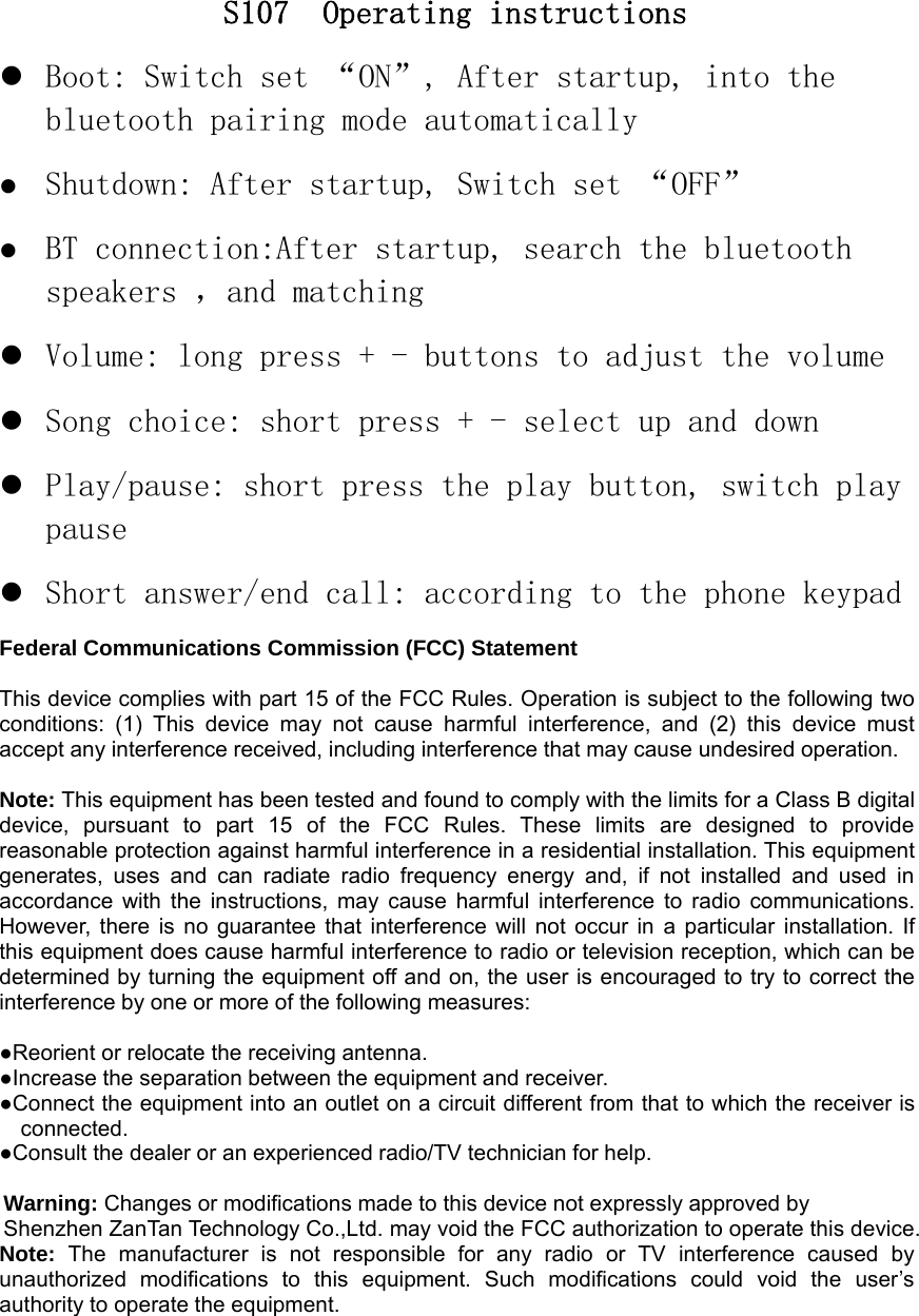 S107 Operating instructionsBoot: Switch set &ldquo;ON&rdquo;, After startup, into thebluetooth pairing mode automaticallyShutdown: After startup, Switch set &ldquo;OFF&rdquo;BT connection:After startup, search the bluetoothspeakers ，and matchingVolume: long press + - buttons to adjust the volumeSong choice: short press + - select up and downPlay/pause: short press the play button, switch playpauseShort answer/end call: according to the phone keypadFederal Communications Commission (FCC) StatementThis device complies with part 15 of the FCC Rules. Operation is subject to the following twoconditions: (1) This device may not cause harmful interference, and (2) this device mustaccept any interference received, including interference that may cause undesired operation.Note: This equipment has been tested and found to comply with the limits for a Class B digitaldevice, pursuant to part 15 of the FCC Rules. These limits are designed to providereasonable protection against harmful interference in a residential installation. This equipmentgenerates, uses and can radiate radio frequency energy and, if not installed and used inaccordance with the instructions, may cause harmful interference to radio communications.However, there is no guarantee that interference will not occur in a particular installation. Ifthis equipment does cause harmful interference to radio or television reception, which can bedetermined by turning the equipment off and on, the user is encouraged to try to correct theinterference by one or more of the following measures:●Reorient or relocate the receiving antenna.●Increase the separation between the equipment and receiver.●Connect the equipment into an outlet on a circuit different from that to which the receiver isconnected.●Consult the dealer or an experienced radio/TV technician for help.Warning: Changes or modifications made to this device not expressly approved byShenzhen ZanTan Technology Co.,Ltd. may void the FCC authorization to operate this device.Note: The manufacturer is not responsible for any radio or TV interference caused byunauthorized modifications to this equipment. Such modifications could void the user&rsquo;sauthority to operate the equipment.