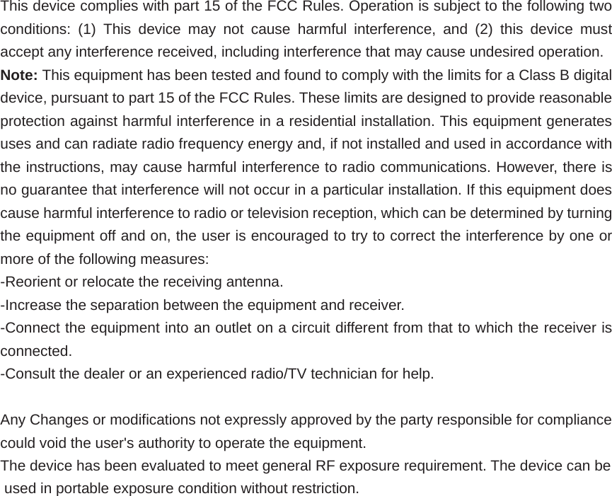 This device complies with part 15 of the FCC Rules. Operation is subject to the following two conditions: (1) This device may not cause harmful interference, and (2) this device must accept any interference received, including interference that may cause undesired operation. Note: This equipment has been tested and found to comply with the limits for a Class B digital device, pursuant to part 15 of the FCC Rules. These limits are designed to provide reasonable protection against harmful interference in a residential installation. This equipment generates uses and can radiate radio frequency energy and, if not installed and used in accordance with the instructions, may cause harmful interference to radio communications. However, there is no guarantee that interference will not occur in a particular installation. If this equipment does cause harmful interference to radio or television reception, which can be determined by turning the equipment off and on, the user is encouraged to try to correct the interference by one or more of the following measures: -Reorient or relocate the receiving antenna. -Increase the separation between the equipment and receiver. -Connect the equipment into an outlet on a circuit different from that to which the receiver is connected. -Consult the dealer or an experienced radio/TV technician for help.  Any Changes or modifications not expressly approved by the party responsible for compliance could void the user's authority to operate the equipment. The device has been evaluated to meet general RF exposure requirement. The device can be used in portable exposure condition without restriction.       