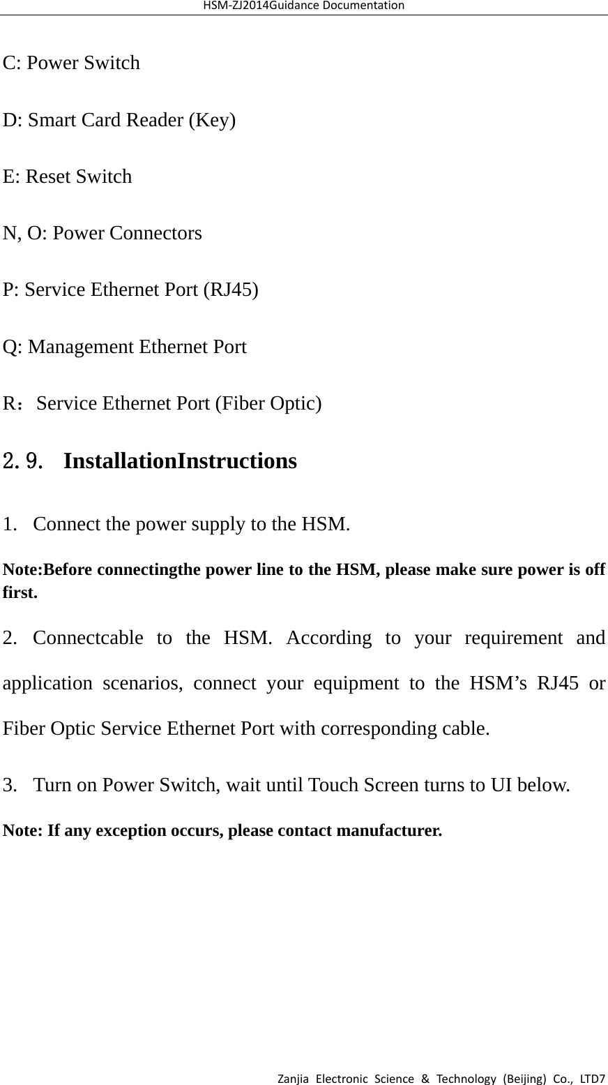 HSM‐ZJ2014GuidanceDocumentationZanjiaElectronicScience&amp;Technology(Beijing)Co.,LTD7C: Power Switch D: Smart Card Reader (Key)   E: Reset Switch N, O: Power Connectors P: Service Ethernet Port (RJ45)   Q: Management Ethernet Port   R：Service Ethernet Port (Fiber Optic) 2.9. InstallationInstructions 1.  Connect the power supply to the HSM. Note:Before connectingthe power line to the HSM, please make sure power is off first. 2. Connectcable to the HSM. According to your requirement and application scenarios, connect your equipment to the HSM’s RJ45 or Fiber Optic Service Ethernet Port with corresponding cable. 3.  Turn on Power Switch, wait until Touch Screen turns to UI below. Note: If any exception occurs, please contact manufacturer. 