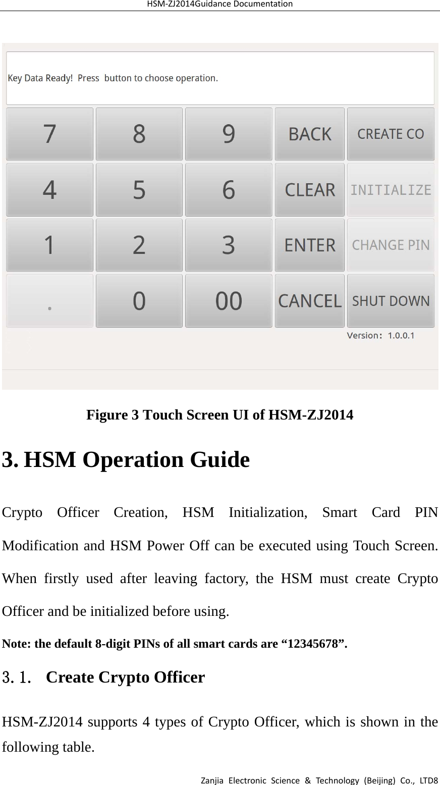 HSM‐ZJ2014GuidanceDocumentationZanjiaElectronicScience&amp;Technology(Beijing)Co.,LTD8 Figure 3 Touch Screen UI of HSM-ZJ2014 3. HSM Operation Guide Crypto Officer Creation, HSM Initialization, Smart Card PIN Modification and HSM Power Off can be executed using Touch Screen. When firstly used after leaving factory, the HSM must create Crypto Officer and be initialized before using. Note: the default 8-digit PINs of all smart cards are “12345678”. 3.1. Create Crypto Officer HSM-ZJ2014 supports 4 types of Crypto Officer, which is shown in the following table. 