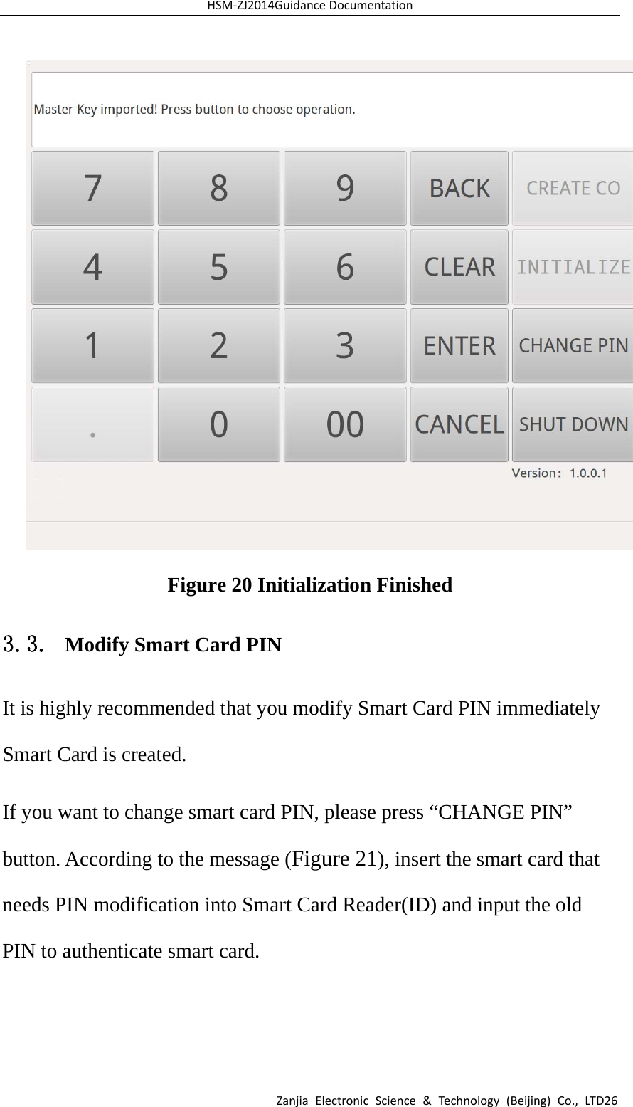 HSM‐ZJ2014GuidanceDocumentationZanjiaElectronicScience&amp;Technology(Beijing)Co.,LTD26 Figure 20 Initialization Finished 3.3. Modify Smart Card PIN It is highly recommended that you modify Smart Card PIN immediately Smart Card is created. If you want to change smart card PIN, please press “CHANGE PIN” button. According to the message (Figure 21), insert the smart card that needs PIN modification into Smart Card Reader(ID) and input the old PIN to authenticate smart card. 