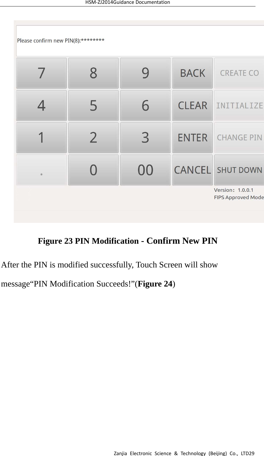 HSM‐ZJ2014GuidanceDocumentationZanjiaElectronicScience&amp;Technology(Beijing)Co.,LTD29 Figure 23 PIN Modification - Confirm New PIN After the PIN is modified successfully, Touch Screen will show message“PIN Modification Succeeds!”(Figure 24) 