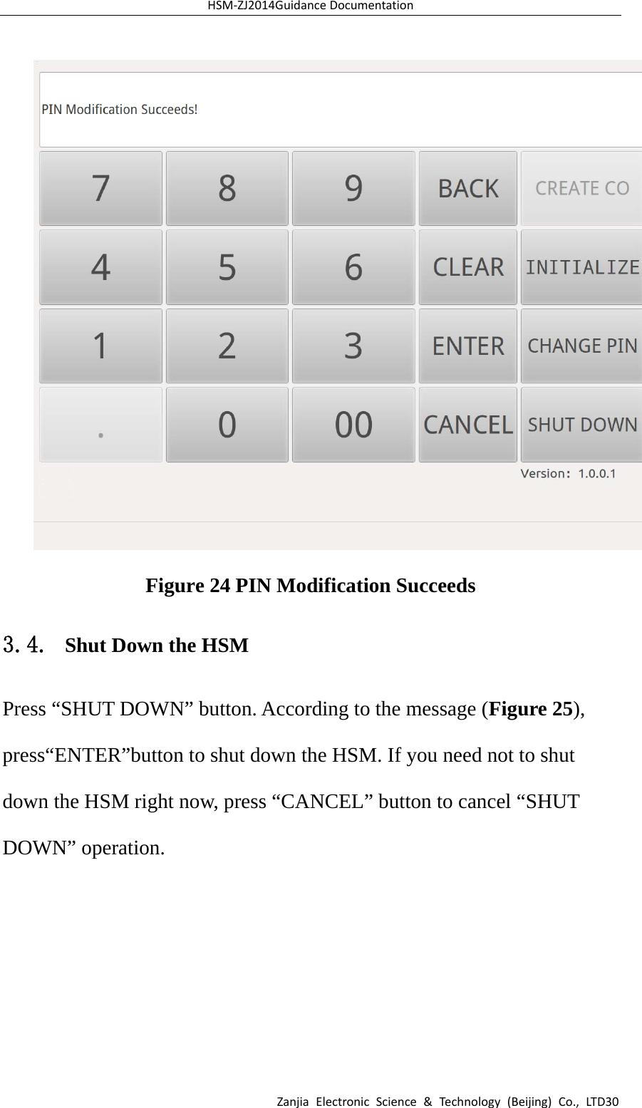 HSM‐ZJ2014GuidanceDocumentationZanjiaElectronicScience&amp;Technology(Beijing)Co.,LTD30 Figure 24 PIN Modification Succeeds 3.4. Shut Down the HSM Press “SHUT DOWN” button. According to the message (Figure 25), press“ENTER”button to shut down the HSM. If you need not to shut down the HSM right now, press “CANCEL” button to cancel “SHUT DOWN” operation. 