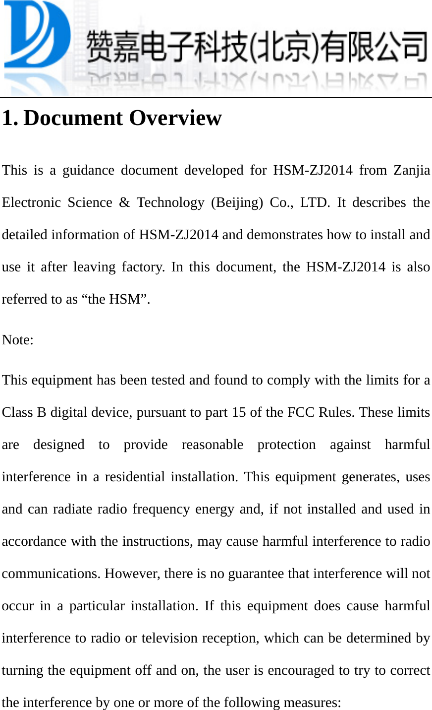 1. Document Overview This is a guidance document developed for HSM-ZJ2014 from Zanjia Electronic Science &amp; Technology (Beijing) Co., LTD. It describes the detailed information of HSM-ZJ2014 and demonstrates how to install and use it after leaving factory. In this document, the HSM-ZJ2014 is also referred to as “the HSM”. Note: This equipment has been tested and found to comply with the limits for a Class B digital device, pursuant to part 15 of the FCC Rules. These limits are designed to provide reasonable protection against harmful interference in a residential installation. This equipment generates, uses and can radiate radio frequency energy and, if not installed and used in accordance with the instructions, may cause harmful interference to radio communications. However, there is no guarantee that interference will not occur in a particular installation. If this equipment does cause harmful interference to radio or television reception, which can be determined by turning the equipment off and on, the user is encouraged to try to correct the interference by one or more of the following measures: 