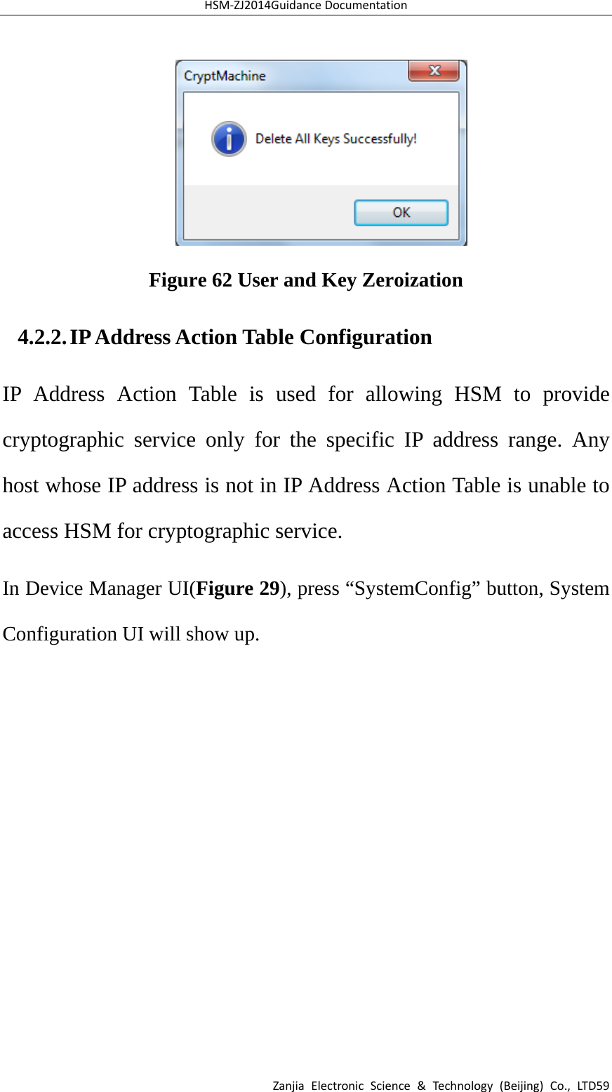HSM‐ZJ2014GuidanceDocumentationZanjiaElectronicScience&amp;Technology(Beijing)Co.,LTD59 Figure 62 User and Key Zeroization 4.2.2. IP Address Action Table Configuration IP Address Action Table is used for allowing HSM to provide cryptographic service only for the specific IP address range. Any host whose IP address is not in IP Address Action Table is unable to access HSM for cryptographic service. In Device Manager UI(Figure 29), press “SystemConfig” button, System Configuration UI will show up.   
