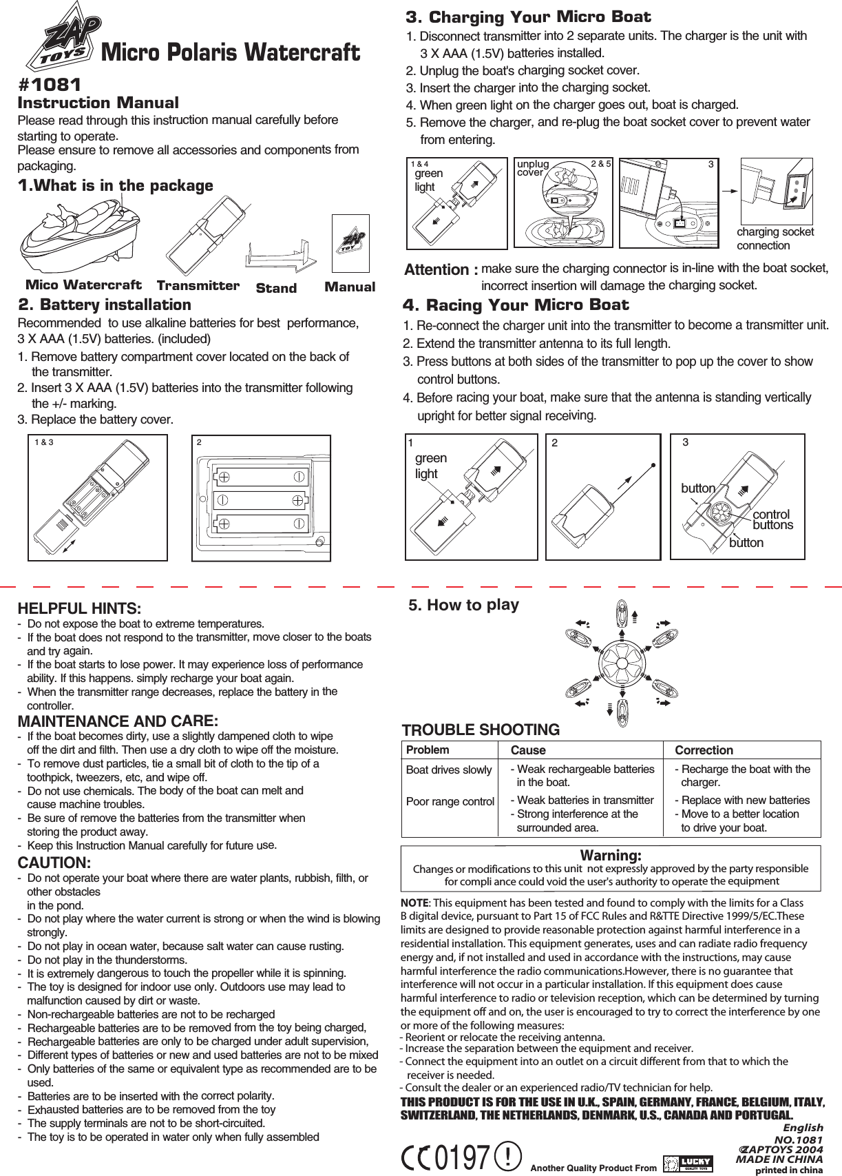 Mico WatercraftPlease read through this instruction manual carefully before starting to operate.Please ensure to remove all accessories and components from packaging.1. Disconnect transmitter into 2 separate units. The charger is the unit with     3 X AAA (1.5V) batteries installed.2. Unplug the boat&apos;s charging socket cover.3. Insert the charger into the charging socket.4. When green light on the charger goes out, boat is charged.5. Remove the charger, and re-plug the boat socket cover to prevent water     from entering.1. Re-connect the charger unit into the transmitter to become a transmitter unit.2. Extend the transmitter antenna to its full length.3. Press buttons at both sides of the transmitter to pop up the cover to show     control buttons.4. Before racing your boat, make sure that the antenna is standing vertically    upright for better signal receiving.make sure the charging connector is in-line with the boat socket, incorrect insertion will damage the charging socket.Attention :HELPFUL HINTS:-  Do not expose the boat to extreme temperatures.-  If the boat does not respond to the transmitter, move closer to the boats    and try again.-  If the boat starts to lose power. It may experience loss of performance    ability. If this happens. simply recharge your boat again.-  When the transmitter range decreases, replace the battery in the    controller.MAINTENANCE AND CARE:-  If the boat becomes dirty, use a slightly dampened cloth to wipe    off the dirt and filth. Then use a dry cloth to wipe off the moisture.-  To remove dust particles, tie a small bit of cloth to the tip of a    toothpick, tweezers, etc, and wipe off.-  Do not use chemicals. The body of the boat can melt and    cause machine troubles.-  Be sure of remove the batteries from the transmitter when    storing the product away.-  Keep this Instruction Manual carefully for future use.TROUBLE SHOOTINGInstruction Manual#10811.What is in the package 2. Battery installation 3. Charging Your Micro Boat4. Racing Your Micro Boat5. How to playAnother Quality Product From QUALITY  TOYSQUALITY  TOYSTHIS PRODUCT IS FOR THE USE IN U.K., SPAIN, GERMANY, FRANCE, BELGIUM, ITALY, SWITZERLAND, THE NETHERLANDS, DENMARK, U.S., CANADA AND PORTUGAL.Recommended  to use alkaline batteries for best  performance, 3 X AAA (1.5V) batteries. (included)NOTE: This equipment has been tested and found to comply with the limits for a Class  B digital device, pursuant to Part 15 of FCC Rules and R&amp;TTE Directive 1999/5/EC.These limits are designed to provide reasonable protection against harmful interference in a residential installation. This equipment generates, uses and can radiate radio frequency energy and, if not installed and used in accordance with the instructions, may cause harmful interference the radio communications.However, there is no guarantee that interference will not occur in a particular installation. If this equipment does cause harmful interference to radio or television reception, which can be determined by turning the equipment off and on, the user is encouraged to try to correct the interference by one or more of the following measures:    - Reorient or relocate the receiving antenna.- Increase the separation between the equipment and receiver.- Connect the equipment into an outlet on a circuit different from that to which the    receiver is needed.- Consult the dealer or an experienced radio/TV technician for help.printed in china0197NOEnglish  .1081©ZAPTOYS 2004MADE IN CHINAWarning: Changes or modifications to this unit  not expressly approved by the party responsible for compli ance could void the user&apos;s authority to operate the equipmentTransmitter Stand1. Remove battery compartment cover located on the back of     the transmitter.2. Insert 3 X AAA (1.5V) batteries into the transmitter following     the +/- marking.3. Replace the battery cover.Manual1 &amp; 3 21 &amp; 4greenlight1green light2charging socket connectionbuttonbuttoncontrolbuttons3ProblemBoat drives slowlyPoor range controlCause - Weak rechargeable batteries  in the boat.- Weak batteries in transmitter- Strong interference at the   surrounded area.Correction- Recharge the boat with the   charger.- Replace with new batteries- Move to a better location  to drive your boat.CAUTION:-  Do not operate your boat where there are water plants, rubbish, filth, or    other obstacles   in the pond.-  Do not play where the water current is strong or when the wind is blowing    strongly.-  Do not play in ocean water, because salt water can cause rusting.-  Do not play in the thunderstorms.-  It is extremely dangerous to touch the propeller while it is spinning.-  The toy is designed for indoor use only. Outdoors use may lead to    malfunction caused by dirt or waste.-  Non-rechargeable batteries are not to be recharged-  Rechargeable batteries are to be removed from the toy being charged,-  Rechargeable batteries are only to be charged under adult supervision,-  Different types of batteries or new and used batteries are not to be mixed-  Only batteries of the same or equivalent type as recommended are to be    used.-  Batteries are to be inserted with the correct polarity.-  Exhausted batteries are to be removed from the toy-  The supply terminals are not to be short-circuited.-  The toy is to be operated in water only when fully assembled Micro Polaris Watercraft 3unplug cover2 &amp; 5