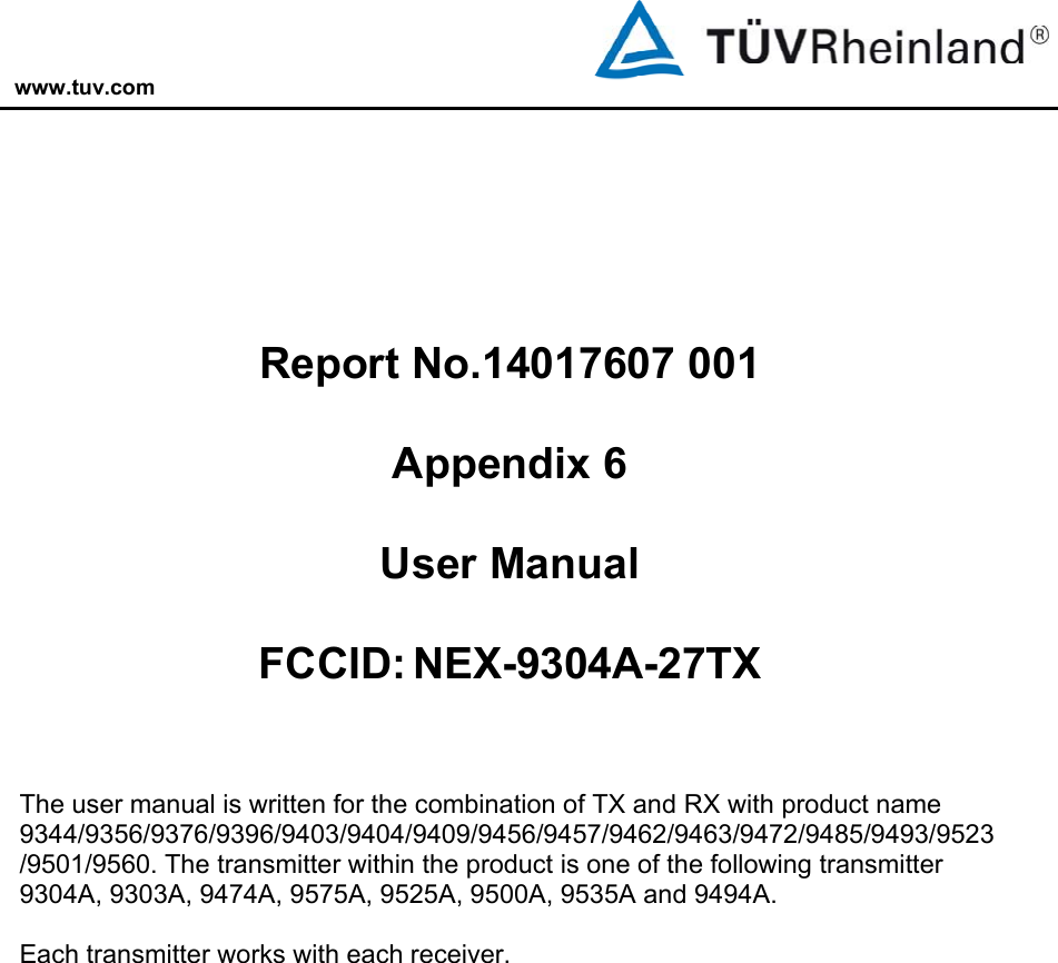 www.tuv.com           Report No.14017607 001  Appendix 6  User Manual  FCCID: NEX-9304A-27TX   The user manual is written for the combination of TX and RX with product name 9344/9356/9376/9396/9403/9404/9409/9456/9457/9462/9463/9472/9485/9493/9523/9501/9560. The transmitter within the product is one of the following transmitter 9304A, 9303A, 9474A, 9575A, 9525A, 9500A, 9535A and 9494A.  Each transmitter works with each receiver.   