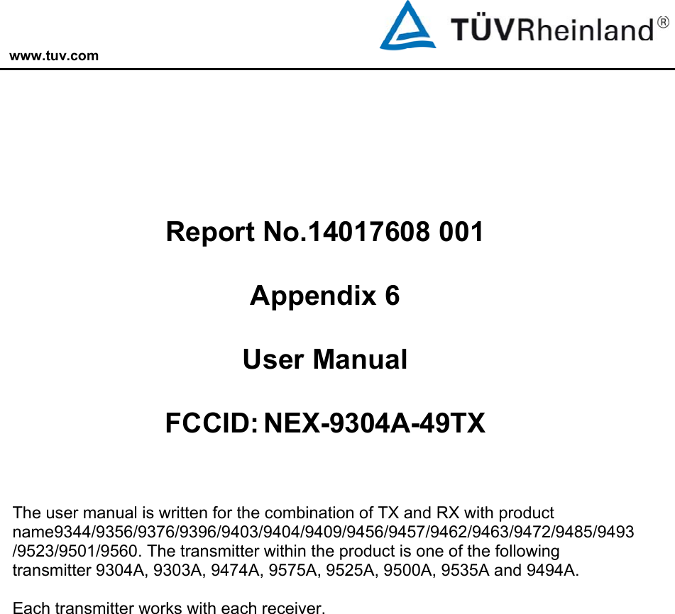 www.tuv.com           Report No.14017608 001  Appendix 6  User Manual  FCCID: NEX-9304A-49TX   The user manual is written for the combination of TX and RX with product name9344/9356/9376/9396/9403/9404/9409/9456/9457/9462/9463/9472/9485/9493/9523/9501/9560. The transmitter within the product is one of the following transmitter 9304A, 9303A, 9474A, 9575A, 9525A, 9500A, 9535A and 9494A.  Each transmitter works with each receiver.  