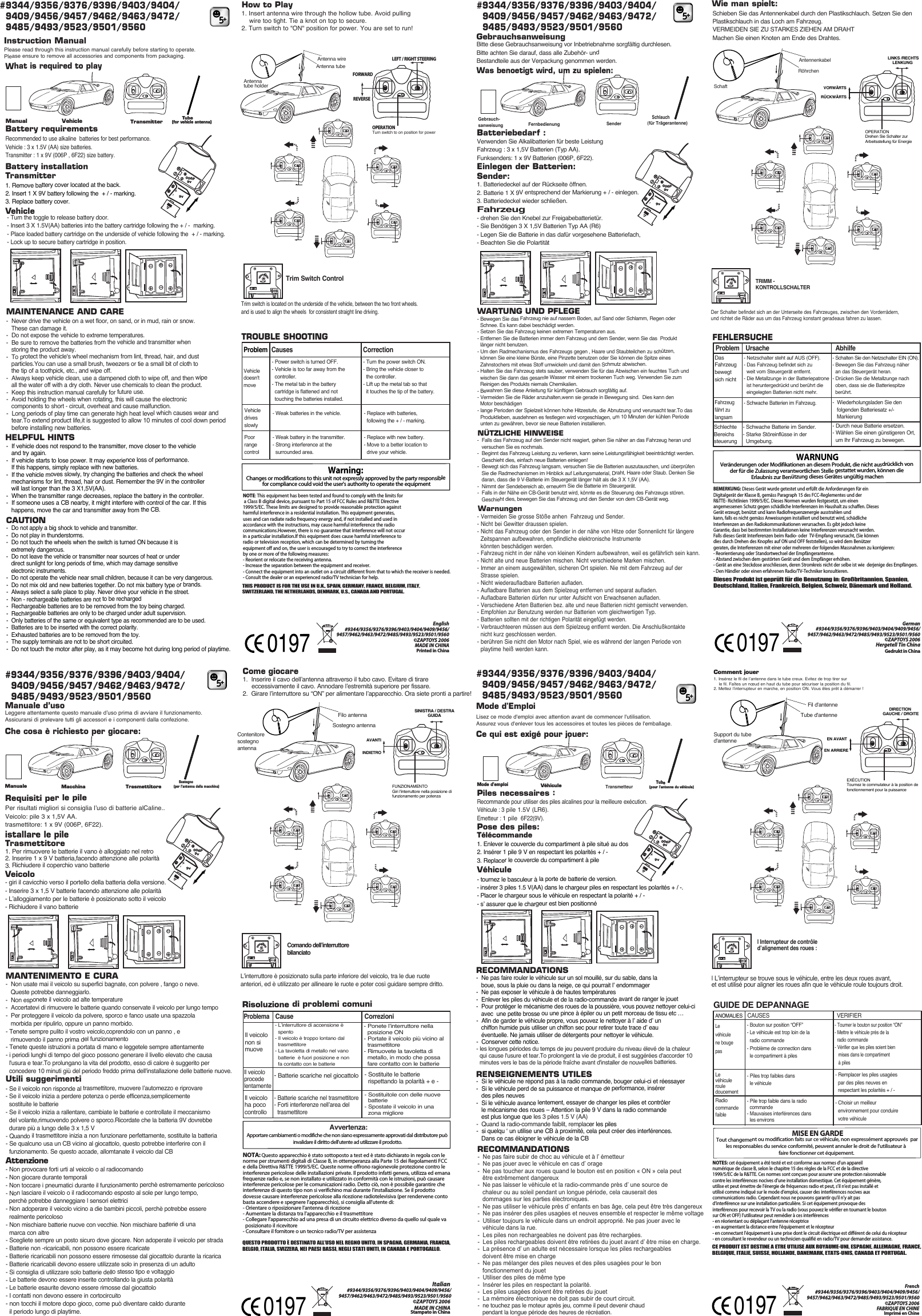 Gedrukt in ChinaGerman#9344/9356/9376/9396/9403/9404/9409/9456/9457/9462/9463/9472/9485/9493/9523/9501/9560©ZAPTOYS 2006Hergetell Tin ChinaDieses Produkt ist geprüft für die Benutzung in: Großbritannien, Spanien,Deutschland, Italien, Frankreich, Belgien, Schweiz, Dänemark und Holland.FernbedienungAntennenkabelRöhrchenSchaftWas benoetigt wird, um zu spielen:Schlauch(für Trägerantenne)Gebrauch-sanweisungBitte diese Gebrauchsanweisung vor Inbetriebnahme sorgfältig durchlesen.Bitte achten Sie darauf, dass alle Zubehör- und Bestandteile aus der Verpackung genommen werden.GebrauchsanweisungCE PRODUIT EST DESTINE A ETRE UTILISE AUX ROYAUME-UNI, ESPAGNE, ALLEMAGNE, FRANCE, BELGIQUE, ITALIE, SUISSE, HOLLANDE, DANEMARK, ETATS-UNIS, CANADA ET PORTUGAL.Tube d&apos;antenneFil d&apos;antenneSupport du tube d&apos;antenneLisez ce mode d&apos;emploi avec attention avant de commencer l&apos;utilisation. Assurez vous d&apos;enlever tous les accessoires et toutes les pièces de l&apos;emballage.Mode d&apos;EmploiCe qui est exigé pour jouer:Mode d&apos;emploi     Tube (pour l&apos;antenne du véhicule)©ZAPTOYS 2006Imprimé en ChineFABRIQUE EN CHINEFrenchVéhiculeQUESTO PRODOTTO È DESTINATO ALL’USO NEL REGNO UNITO, IN SPAGNA, GERMANIA, FRANCIA, BELGIO, ITALIA, SVIZZERA, NEI PAESI BASSI, NEGLI STATI UNITI, IN CANADA E PORTOGALLO.Leggere attentamente questo manuale d’uso prima di avviare il funzionamento.Assicurarsi di prelevare tutti gli accessori e i componenti dalla confezione.Manuale d’usoChe cosa è richiesto per giocare:Manuale  Macchina      Sostegno (per l’antenna della macchina)©ZAPTOYS 2006Stampato in ChinaMADE IN CHINAItalianFilo antennaContenitore sostegno antennaSostegno antennaDIRECTION GAUCHE / DROITEEN ARRIEREEN AVANTSINISTRA / DESTRAGUIDAAVANTIINDIETROLINKS /RECHTS     LENKUNGVORWÄRTSRÜCKWÄRTSSenderTrasmettitoreTransmetteur1. Insérez le fil de l’antenne dans le tube creux. Evitez de trop tirer sur     le fil. Faîtes un nœud en haut du tube pour sécuriser la position du fil.2. Mettez l’interrupteur en marche, en position ON. Vous êtes prêt à démarrer !Comment jouer 1.  Inserire il cavo dell’antenna attraverso il tubo cavo. Evitare di tirare      eccessivamente il cavo. Annodare l’estremità superiore per fissare.2.  Girare l’interruttore su “ON” per alimentare l’apparecchio. Ora siete pronti a partire!Come giocareSchieben Sie das Antennenkabel durch den Plastikschlauch. Setzen Sie den Plastikschlauch in das Loch am Fahrzeug.  VERMEIDEN SIE ZU STARKES ZIEHEN AM DRAHTMachen Sie einen Knoten am Ende des Drahtes.    Wie man spielt:    VéhiculePiles necessaires :Pose des piles:Télécommande  1. Enlever le couvercle du compartiment à pile situé au dos2. Insérer 1 pile 9 V en respectant les polarités + / -3. Replacer le couvercle du compartiment à pile- tournez le basculeur à la porte de batterie de version.- insérer 3 piles 1.5 V(AA) dans le chargeur piles en respectant les polarités + / -.- Placer le chargeur sous le véhicule en respectant la polarité + / -- s’ assurer que le chargeur est bien positionnéRecommande pour utiliser des piles alcalines pour la meilleure exécution.Véhicule : 3 pile 1.5V (LR6).Emetteur : 1 pile  6F22(9V).RENSEIGNEMENTS UTILES-  Si le véhicule ne répond pas à la radio commande, bouger celui-ci et réessayer-  Si le véhicule perd de sa puissance et manque de performance, insérer    des piles neuves -  Si le véhicule avance lentement, essayer de changer les piles et contrôler    le mécanisme des roues – Attention la pile 9 V dans la radio commande    est plus longue que les 3 piles 1.5 V (AA)-  Quand la radio-commande faiblit, remplacer les piles-  si quelqu ‘ un utilise une CB à proximité, cela peut créer des interférences.    Dans ce cas éloigner le véhicule de la CBRECOMMANDATIONS-  Ne pas faire rouler le véhicule sur un sol mouillé, sur du sable, dans la    boue, sous la pluie ou dans la neige, ce qui pourrait l’ endommager-  Ne pas exposer le véhicule à de hautes températures-  Enlever les piles du véhicule et de la radio-commande avant de ranger le jouet-  Pour protéger le mécanisme des roues de la poussière, vous pouvez nettoyer celui-ci    avec  une petite brosse ou une pince à épiler ou un petit morceau de tissu etc … -  Afin de garder le véhicule propre, vous pouvez le nettoyer à l’ aide d’ un    chiffon humide puis utiliser un chiffon sec pour retirer toute trace d’ eau    éventuelle. Ne jamais utiliser de détergents pour nettoyer le véhicule.-  Conserver cette notice.- les longues périodes du temps de jeu peuvent produire du niveau élevé de la chaleur   qui cause l&apos;usure et tear.To prolongent la vie de produit, il est suggérées d&apos;accorder 10   minutes vers le bas de la période fraîche avant d&apos;installer de nouvelles batteries.GUIDE DE DEPANNAGE ANOMALIESCAUSES  VERIFIERLe véhicule ne bouge pasLe véhicule roule doucementRadio commandefaible- Piles trop faibles dans  le véhicule- Bouton sur position “OFF”- Le véhicule est trop loin de la   radio commande- Problème de connection dans   le compartiment à piles- Pile trop faible dans la radio   commande- Mauvaises interférences dans   les environs- Tourner le bouton sur position “ON”- Mettre le véhicule près de la   radio commande- Vérifier que les piles soient bien    mises dans le compartiment    à piles- Remplacer les piles usagées   par des piles neuves en   respectant les polarités + / - - Choisir un meilleur   environnement pour conduire   votre véhiculeNOTES: cet équipement a été testé et est conforme aux normes d’un appareil numérique de classe B, selon le chapitre 15 des règles de la FCC et de la directive 1999/5/EC de la R&amp;TTE. Ces normes sont conçues pour assurer une protection raisonnable contre les interférences nocives d’une installation domestique. Cet équipement génère, utilise et peut émettre de l’énergie de fréquences radio et peut, s’il n’est pas installé et utilisé comme indiqué sur le mode d’emploi, causer des interférences nocives aux communications radio. Cependant nous ne pouvons garantir qu’il n’y ait pas d’interférence sur une installation particulière. Si cet équipement provoque des interférences pour recevoir la TV ou la radio (vous pouvez le vérifier en tournant le bouton sur ON et OFF) l’utilisateur peut remédier à ces interférences - en réorientant ou déplaçant l’antenne réceptrice- en augmentant la distance entre l’équipement et le récepteur- en connectant l’équipement à une prise dont le circuit électrique est différent de celui du récepteur- en consultant le revendeur ou un technicien qualifié en radio/TV pour demander assistance.MISE EN GARDETout changement ou modification faits sur ce véhicule, non expressément approuvés  par         les responsables du service conformité, peuvent annuler le droit de l’utilisateur à                                                     faire fonctionner cet équipement.RECOMMANDATIONS-  Ne pas faire subir de choc au véhicule et à l’ émetteur-  Ne pas jouer avec le véhicule en cas d’ orage-  Ne pas toucher aux roues quand le bouton est en position « ON » cela peut    être extrêmement dangereux-  Ne pas laisser le véhicule et la radio-commande près d’ une source de    chaleur ou au soleil pendant un longue période, cela causerait des    dommages sur les parties électroniques.-  Ne pas utiliser le véhicule près d’ enfants en bas âge, cela peut être très dangereux-  Ne pas insérer des piles usagées et neuves ensemble et respecter le même voltage-  Utiliser toujours le véhicule dans un endroit approprié. Ne pas jouer avec le    véhicule dans la rue.-  Les piles non rechargeables ne doivent pas être rechargées.-  Les piles rechargeables doivent être retirées du jouet avant d’ être mise en charge.-  La présence d’ un adulte est nécessaire lorsque les piles rechargeables    doivent être mise en charge  -  Ne pas mélanger des piles neuves et des piles usagées pour le bon    fonctionnement du jouet-  Utiliser des piles de même type-  Insérer les piles en respectant la polarité.-  Les piles usagées doivent être retirées du jouet-  La mémoire électronique ne doit pas subir de court circuit.-  ne touchez pas le moteur après jeu, comme il peut devenir chaud   pendant la longue période des heures de récréation.- giri il cavicchio verso il portello della batteria della versione.-  Inserire 3 x 1,5 V batterie facendo attenzione alle polarità-  L’alloggiamento per le batterie è posizionato sotto il veicolo-  Richiudere il vano batterieVeicoloPer risultati migliori si consiglia l’uso di batterie alCaline..Veicolo: pile 3 x 1,5V AA.trasmettitore: 1 x 9V (006P, 6F22).Requisiti per le pileistallare le pile1. Per rimuovere le batterie il vano è alloggiato nel retro 2. Inserire 1 x 9 V batteria,facendo attenzione alle polarità3. Richiudere il coperchio vano batterieTrasmettitoreUtili suggerimentiAttenzione- Non provocare forti urti al veicolo o al radiocomando- Non giocare durante temporali- Non toccare i pneumatici durante il funzionamento perchè estremamente pericoloso - Non lasciare il veicolo o il radiocomando esposto al sole per lungo tempo,  perchè potrebbe danneggiare l sensori elettrici - Non adoperare il veicolo vicino a die bambini piccoli, perchè potrebbe essere  realmente pericoloso- Non mischiare batterie nuove con vecchie. Non mischiare batterie di una  marca con altre- Scegliete sempre un posto sicuro dove giocare. Non adoperate il veicolo per strada- Batterie non -ricaricabili, non possono essere ricaricate- Batterie ricaricabili non possono essere rimosesse dal giocattolo durante la ricarica- Batterie ricaricabili devono essere utilizzate solo in presenza di un adulto- Si consiglia di utilizzare solo batterie dello stesso tipo e voltaggio - Le batterie devono essere inserite controllando la giusta polarità - Le batterie esaurite devono essere rimosse dal giocattolo - I contatti non devono essere in cortocircuito- non tocchi il motore dopo gioco, come può diventare caldo durante  il periodo lungo di playtime.- Se il veicolo non risponde al trasmettitore, muovere l’automezzo e riprovare- Se il veicolo inizia a perdere potenza o perde efficenza,semplicemente  sostituite le batterie- Se il veicolo inizia a rallentare, cambiate le batterie e controllate il meccanismo  del volante,rimuovendo polvere o sporco.Ricordate che la batteria 9V dovrebbe  durare più a lungo delle 3 x 1,5 V - Quando il trasmettitore inizia a non funzionare perfettamente, sostituite la batteria- Se qualcuno usa un CB vicino al giocattolo, questo potrebbe interferire con il  funzionamento. Se questo accade, allomtanate il veicolo dal CBMANTENIMENTO E CURA-  Non usate mai il veicolo su superfici bagnate, con polvere , fango o neve.   Queste potrebbe danneggiarlo.-  Non esponete il veicolo ad alte temperature-  Accertatevi di rimuovere le batterie quando conservate il veicolo per lungo tempo-  Per proteggere il veicolo da polvere, sporco e fanco usate una spazzola   morbida per ripulirlo, oppure un panno morbido.- Tenete sempre pulito il vostro veicolo,coprendolo con un panno , e   rimuovendo il panno prima del funzionamento - Tenete queste istruzioni a portata di mano e leggetele sempre attentamente- i periodi lunghi di tempo del gioco possono generare il livello elevato che causa   l&apos;usura e tear.To prolungano la vita del prodotto, esso di calore è suggerito per   concedere 10 minuti giù del periodo freddo prima dell&apos;installazione delle batterie nuove.Risoluzione di problemi comuni ProblemaCause CorrezioniIl veicolonon si muovell veicolo procede lentamente Il veicolo ha poco controllo- Batterie scariche nel giocattolo - L’interruttore di accensione è  spento - Il veicolo è troppo lontano dal  trasmettitore - La tavoletta di metallo nel vano  batterie  è fuori posizione e non  fa contatto con le batterie - Batterie scariche nel trasmettitore- Forti interferenze nell’area del  trasmettitore- Ponete l’interruttore nella  posizione ON - Portate il veicolo più vicino al  trasmettitore - Rimuovete la tavoletta di  metallo, in modo che possa  fare contatto con le batterie - Sostituite le batterie  rispettando la polarità + e - - Sostituitole con delle nuove  batterie - Spostate il veicolo in una  zona miglioreNOTA: Questo apparecchio è stato sottoposto a test ed è stato dichiarato in regola con le norme per strumenti digitali di Classe B, in ottemperanza alla Parte 15 dei Regolamenti FCC e della Direttiva R&amp;TTE 1999/5/EC. Queste norme offrono ragionevole protezione contro le interferenze pericolose delle installazioni private. Il prodotto infatti genera, utilizza ed emana frequenze radio e, se non installato e utilizzato in conformità con le istruzioni, può causare interferenze pericolose per le comunicazioni radio. Detto ciò, non è possibile garantire che interferenze di questo tipo non si verifichino mai durante l’installazione. Se il prodotto dovesse causare interferenze pericolose alla ricezione radiotelevisiva (per rendervene conto basta accendere e spegnere l’apparecchio), si consiglia all’utente di:- Orientare o riposizionare l’antenna di ricezione- Aumentare la distanza tra l’apparecchio e il trasmettitore- Collegare l’apparecchio ad una presa di un circuito elettrico diverso da quello sul quale va   posizionato il ricevitore- Consultare il fornitore o un tecnico radio/TV per assistenzaApportare cambiamenti o modifiche che non siano espressamente approvati dal distributore può invalidare il diritto dell’utente ad utilizzare il prodotto. Avvertenza:BEMERKUNG: Dieses Gerät wurde getestet und erfüllt die Anforderungen für ein Digitalgerät der Klasse B, gemäss Paragraph 15 des FCC-Reglementes und der R&amp;TTE- Richtlinien 1999/5/EC. Dieses Normen wurden festgesetzt, um einen angemessenen Schutz gegen schädliche Interferenzen im Haushalt zu schaffen. Dieses Gerät erzeugt, benützt und kann Radiofrequenzenergie ausstrahlen und kann, falls es nicht gemäss Anweisungen installiert und benutzt wird, schädliche Interferenzen an den Radiokommunikationen verursachen. Es gibt jedoch keine Garantie, dass bei bestimmten Installationen keine Interferenzen verursacht werden. Falls dieses Gerät Interferenzen beim Radio- oder  TV-Empfang verursacht, (Sie können dies durch Drehen des Knopfes auf ON und OFF feststellen), so wird dem Benützer geraten, die Interferenzen mit einer oder mehreren der folgenden Massnahmen zu korrigieren:- Reorientierung oder Standortwechsel der Empfängerantenne.- Abstand zwischen dem gestörten Gerät und dem Empfänger erhöhen.- Gerät an eine Steckdose anschliessen, deren Stromkreis nicht der selbe ist wie  derjenige des Empfängers. - Den Händler oder einen erfahrenen Radio/TV-Techniker konsultieren.WARNUNGVeränderungen oder Modifikationen an diesem Produkt, die nicht ausdrücklich von der für die Zulassung verantwortlichen Stelle gestattet wurden, können die Erlaubnis zur Benützung dieses Gerätes ungültig machenProblemAbhilfeDas Fahrzeug bewegt sich nichtFahrzeug fährt zu langsamSchlechte Bereichssteuerung- Schalten Sie den Netzschalter EIN (ON).- Bewegen Sie das Fahrzeug näher  an das Steuergerät heran.- Drücken Sie die Metallzunge nach   oben, dass sie die Batteriespitze   berührt.-  Wiederholungsladen Sie den    folgenden Batteriesatz +/-    Markierung- Durch neue Batterie ersetzen.- Wählen Sie einen günstigeren Ort,   um Ihr Fahrzeug zu bewegen.FEHLERSUCHEUrsache- Schwache Batterien im Fahrzeug.- Netzschalter steht auf AUS (OFF).- Das Fahrzeug befindet sich zu   weit vom Steuergerät entfernt.- Die Metallzunge in der Batteriepatrone   ist heruntergedrückt und berührt die   eingelegten Batterien nicht mehr.- Schwache Batterie im Sender.- Starke Störeinflüsse in der   Umgebung.NÜTZLICHE HINWEISE-  Falls das Fahrzeug auf den Sender nicht reagiert, gehen Sie näher an das Fahrzeug heran und    versuchen Sie es nochmals.-  Beginnt das Fahrzeug Leistung zu verlieren, kann seine Leistungsfähigkeit beeinträchtigt werden.    Geschieht dies, einfach neue Batterien einlegen!-  Bewegt sich das Fahrzeug langsam, versuchen Sie die Batterien auszutauschen, und überprüfen    Sie die Radmechanismen im Hinblick auf Leitungsmaterial, Draht, Haare oder Staub. Denken Sie    daran, dass die 9 V-Batterie im Steuergerät länger hält als die 3 X 1,5V (AA).-  Nimmt der Sendebereich ab, erneuern Sie die Batterie im Steuergerät.-  Falls in der Nähe ein CB-Gerät benutzt wird, könnte es die Steuerung des Fahrzeugs stören.    Geschieht dies, bewegen Sie das Fahrzeug und den Sender von dem CB-Gerät weg.WARTUNG UND PFLEGE- Bewegen Sie das Fahrzeug nie auf nassem Boden, auf Sand oder Schlamm, Regen oder   Schnee. Es kann dabei beschädigt werden.- Setzen Sie das Fahrzeug keinen extremen Temperaturen aus.- Entfernen Sie die Batterien immer dem Fahrzeug und dem Sender, wenn Sie das  Produkt   länger nicht benutzen.- Um den Radmechanismus des Fahrzeugs gegen , Haare und Staubteilchen zu schützen,   können Sie eine kleine Bürste, eine Pinzette benutzen oder Sie können die Spitze eines   Zahnstochers mit etwas Stoff umwickeln und damit den Schmutz abwischen.- Halten Sie das Fahrzeug stets sauber, verwenden Sie für das Abwischen ein feuchtes Tuch und   wischen Sie dann das gesamte Wasser mit einem trockenen Tuch weg. Verwenden Sie zum   Reinigen des Produkts niemals Chemikalien.- Bewahren Sie diese Anleitung für künftigen Gebrauch sorgfältig auf.- Vermeiden Sie die Räder anzuhalten,wenn sie gerade in Bewegung sind.  Dies kann den   Motor beschädigen- lange Perioden der Spielzeit können hohe Hitzestufe, die Abnutzung und verursacht tear.To das   Produktleben, ausdehnen es festlegen wird vorgeschlagen, um 10 Minuten der kühlen Periode   unten zu gewähren, bevor sie neue Batterien installieren. - Vermeiden Sie grosse Stöße anhen  Fahrzeug und Sender.- Nicht bei Gewitter draussen spielen.- Nicht das Fahrzeug oder den Sender in der nähe von Hitze oder Sonnenlicht für längere   Zeitspannen aufbewahren, empfindliche elektronische Instrumente   könnten beschädigen werden.- Fahrzeug nicht in der nähe von kleinen Kindern aufbewahren, weil es gefährlich sein kann.- Nicht alte und neue Batterien mischen. Nicht verschiedene Marken mischen.- Immer an einem ausgewählten, sicheren Ort spielen. Nie mit dem Fahrzeug auf der   Strasse spielen.- Nicht wiederaufladbare Batterien aufladen.- Aufladbare Batterien aus dem Spielzeug entfernen und separat aufladen.- Aufladbare Batterien dürfen nur unter Aufsicht von Erwachsenen aufladen.- Verschiedene Arten Batterien bez. alte und neue Batterien nicht gemischt verwenden.- Empfohlen zur Benutzung werden nur Batterien vom gleichwertigen Typ.- Batterien sollten mit der richtigen Polarität eingefügt werden.- Verbrauchteeren müssen aus dem Spielzeug entfernt werden. Die Anschlußkontakte   nicht kurz geschlossen werden.- berühren Sie nicht den Motor nach Spiel, wie es während der langen Periode von   playtime heiß werden kann.WarnungenEinlegen der Batterien:Sender:Batteriebedarf :Verwenden Sie Alkalibatterien für beste LeistungFahrzeug : 3 x 1,5V Batterien (Typ AA).Funksenders: 1 x 9V Batterien (006P, 6F22).Fahrzeug- drehen Sie den Knebel zur Freigabebatterietür.- Sie Benötigen 3 X 1,5V Batterien Typ AA (R6)- Legen Sie die Batterie in das dafür vorgesehene Batteriefach,- Beachten Sie die Polartität1. Batteriedeckel auf der Rückseite öffnen.2. Batterie 1 X 9V entsprechend der Markierung + / - einlegen.3. Batteriedeckel wieder schließen.VehiclePlease read through this instruction manual carefully before starting to operate.Please ensure to remove all accessories and components from packaging.Instruction Manual English#9344/9356/9376/9396/9403/9404/9409/9456/9457/9462/9463/9472/9485/9493/9523/9501/9560What is required to playTHIS PRODUCT IS FOR THE USE IN U.K., SPAIN, GERMANY, FRANCE, BELGIUM, ITALY, SWITZERLAND, THE NETHERLANDS, DENMARK, U.S., CANADA AND PORTUGAL.Printed in China©ZAPTOYS 2006MADE IN CHINATransmitterManualTube(for vehicle antenna)Antenna wireAntenna tubeAntenna tube holderHow to Play1. Insert antenna wire through the hollow tube. Avoid pulling     wire too tight. Tie a knot on top to secure.2. Turn switch to &quot;ON&quot; position for power. You are set to run!VehicleRecommended to use alkaline  batteries for best performance.Vehicle : 3 x 1.5V (AA) size batteries.Transmitter : 1 x 9V (006P , 6F22) size battery. Battery requirementsBattery installation1. Remove battery cover located at the back.2. Insert 1 X 9V battery following the  + / - marking.3. Replace battery cover.TransmitterNOTE: This equipment has been tested and found to comply with the limits for a Class B digital device, pursuant to Part 15 of FCC Rules and R&amp;TTE Directive 1999/5/EC. These limits are designed to provide reasonable protection against harmful interference in a residential installation. This equipment generates,uses and can radiate radio frequency energy and, if not installed and used in accordance with the instructions, may cause harmful interference the radio communications.However, there is no guarantee that interference will not occur in a particular installation.If this equipment does cause harmful interference to radio or television reception, which can be determined by turning the equipment off and on, the user is encouraged to try to correct the interference by one or more of the following measures:- Reorient or relocate the receiving antenna.- Increase the separation between the equipment and receiver.- Connect the equipment into an outlet on a circuit different from that to which the receiver is needed.- Consult the dealer or an experienced radio/TV technician for help. Warning: Changes or modifications to this unit not expressly approved by the party responsible for compliance could void the user&apos;s authority to operate the equipmentHELPFUL HINTSCAUTION-  Do not apply a big shock to vehicle and transmitter.-  Do not play in thunderstorms.-  Do not touch the wheels when the switch is turned ON because it is    extremely dangerous.-  Do not leave the vehicle or transmitter near sources of heat or under    direct sunlight for long periods of time, which may damage sensitive   electronic instruments.-  Do not operate the vehicle near small children, because it can be very dangerous.-  Do not mix old and new batteries together. Do not mix battery type or brands.-  Always select a safe place to play. Never drive your vehicle in the street.-  Non - rechargeable batteries are not to be recharged-  Rechargeable batteries are to be removed from the toy being charged.-  Rechargeable batteries are only to be charged under adult supervision.-  Only batteries of the same or equivalent type as recommended are to be used.-  Batteries are to be inserted with the correct polarity.-  Exhausted batteries are to be removed from the toy.-  The supply terminals are not to be short circuited.-  Do not touch the motor after play, as it may become hot during long period of playtime.-  If vehicle does not respond to the transmitter, move closer to the vehicle    and try again.-  If vehicle starts to lose power. It may experience loss of performance.   If this happens, simply replace with new batteries.-  If the vehicle moves slowly, try changing the batteries and check the wheel    mechanisms for lint, thread, hair or dust. Remember the 9V in the controller   will last longer than the 3 X1,5V(AA).-  When the transmitter range decreases, replace the battery in the controller.-  If someone uses a CB nearby, it might interfere with control of the car. If this   happens, move the car and transmitter away from the CB.MAINTENANCE AND CARE-  Never drive the vehicle on a wet floor, on sand, or in mud, rain or snow.    These can damage it.-  Do not expose the vehicle to extreme temperatures.-  Be sure to remove the batteries from the vehicle and transmitter when    storing the product away.-  To protect the vehicle&apos;s wheel mechanism from lint, thread, hair, and dust    particles.You can use a small brush, tweezers or tie a small bit of cloth to    the tip of a toothpick, etc., and wipe off.-  Always keep vehicle clean, use a dampened cloth to wipe off, and then wipe   all the water off with a dry cloth. Never use chemicals to clean the product.-  Keep this instruction manual carefully for future use.-  Avoid holding the wheels when rotating, this will cause the electronic    components to short - circuit, overheat and cause malfunction.-  Long periods of play time can generate high heat level which causes wear and    tear.To extend product life,it is suggested to allow 10 minutes of cool down period    before installing new batteries. TROUBLE SHOOTINGProblemCauses CorrectionVehicle doesn&apos;tmoveVehicle drives slowlyPoor range control- Weak batteries in the vehicle.- Power switch is turned OFF.- Vehicle is too far away from the   controller.- The metal tab in the battery   cartridge is flattened and not   touching the batteries installed.- Weak battery in the transmitter.- Strong interference at the   surrounded area.- Turn the power switch ON.- Bring the vehicle closer to   the controller.- Lift up the metal tab so that   it touches the tip of the battery.- Replace with batteries,  following the + / - marking.- Replace with new battery.- Move to a better location to  drive your vehicle.5+5+5+5+Trim Switch ControlTrim switch is located on the underside of the vehicle, between the two front wheels. and is used to align the wheels  for consistent straight line driving.TRIMM - KONTROLLSCHALTER Der Schalter befindet sich an der Unterseite des Fahrzeuges, zwischen den Vorderrädern, und richtet die Räder aus um das Fahrzeug konstant geradeaus fahren zu lassen.Comando dell’interruttore bilanciatoL’interruttore è posizionato sulla parte inferiore del veicolo, tra le due ruote anteriori, ed è utilizzato per allineare le ruote e poter così guidare sempre dritto.l L’interrupteur se trouve sous le véhicule, entre les deux roues avant, et est utilisé pour aligner les roues afin que le véhicule roule toujours droit.l Interrupteur de contrôle d’alignement des roues : 01970197 0197FORWARDREVERSELEFT / RIGHT STEERING#9344/9356/9376/9396/9403/9404/9409/9456/9457/9462/9463/9472/9485/9493/9523/9501/9560 #9344/9356/9376/9396/9403/9404/9409/9456/9457/9462/9463/9472/9485/9493/9523/9501/9560#9344/9356/9376/9396/9403/9404/  9409/9456/9457/9462/9463/9472/  9485/9493/9523/9501/9560#9344/9356/9376/9396/9403/9404/  9409/9456/9457/9462/9463/9472/  9485/9493/9523/9501/9560#9344/9356/9376/9396/9403/9404/  9409/9456/9457/9462/9463/9472/  9485/9493/9523/9501/9560#9344/9356/9376/9396/9403/9404/  9409/9456/9457/9462/9463/9472/  9485/9493/9523/9501/9560- Turn the toggle to release battery door.- Insert 3 X 1.5V(AA) batteries into the battery cartridge following the + / -  marking.- Place loaded battery cartridge on the underside of vehicle following the  + / - marking.- Lock up to secure battery cartridge in position.OPERATIONTurn switch to on position for power OPERATIONDrehen Sie Schalter zur Arbeitsstellung für EnergieFUNZIONAMENTOGiri l&apos;interruttore nella posizione di funzionamento per potenzaEXÉCUTIONTournez le commutateur à la position defonctionnement pour la puissance  9v-  +9v006P  9v-  +9v006P  9v-  +9v006P  9v-  +9v006POFFONOFFONOFFONOFFONOFFONOFFONOFFONOFFONOFFONOFFONOFFONOFFON