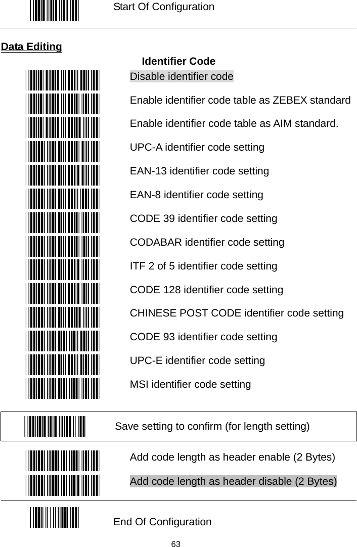   Start Of Configuration  Data Editing Identifier Code  Disable identifier code  Enable identifier code table as ZEBEX standard  Enable identifier code table as AIM standard.  UPC-A identifier code setting  EAN-13 identifier code setting  EAN-8 identifier code setting  CODE 39 identifier code setting  CODABAR identifier code setting  ITF 2 of 5 identifier code setting  CODE 128 identifier code setting  CHINESE POST CODE identifier code setting  CODE 93 identifier code setting  UPC-E identifier code setting  MSI identifier code setting   Save setting to confirm (for length setting)   Add code length as header enable (2 Bytes)  Add code length as header disable (2 Bytes)  End Of Configuration  63