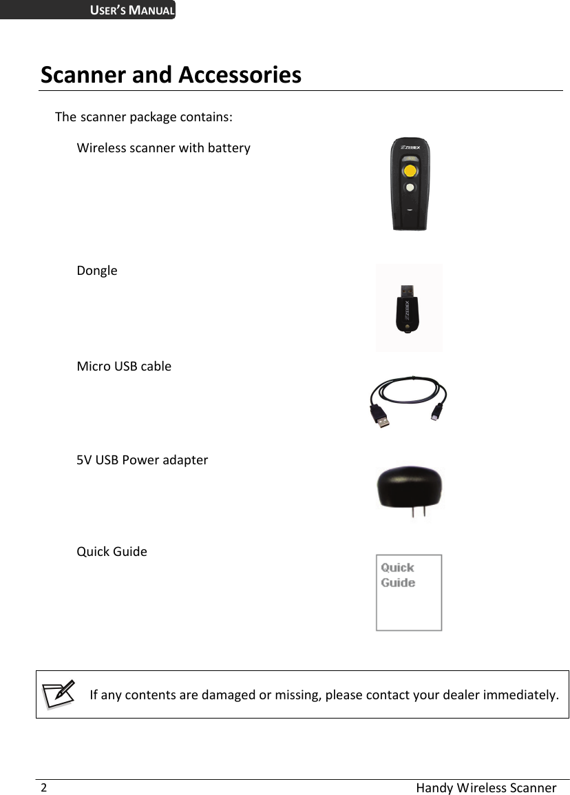 USER’S MANUAL  Handy Wireless Scanner 2  Scanner and Accessories The scanner package contains:  Wireless scanner with battery    Dongle  Micro USB cable  5V USB Power adapter   Quick Guide     If any contents are damaged or missing, please contact your dealer immediately.  