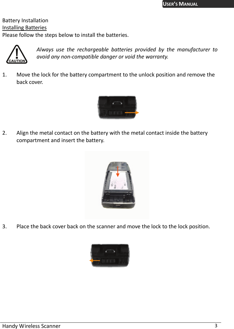 USER’S MANUAL Handy Wireless Scanner  3 Battery Installation Installing Batteries Please follow the steps below to install the batteries.  Always use the rechargeable batteries provided by the manufacturer to avoid any non-compatible danger or void the warranty.  1. Move the lock for the battery compartment to the unlock position and remove the back cover.    2. Align the metal contact on the battery with the metal contact inside the battery compartment and insert the battery.    3. Place the back cover back on the scanner and move the lock to the lock position.     
