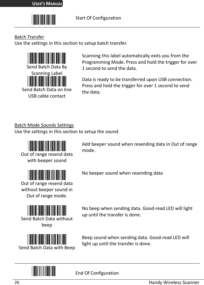 USER’S MANUAL  Handy Wireless Scanner 26  Start Of Configuration  Batch Transfer Use the settings in this section to setup batch transfer.   Send Batch Data By Scanning Label   Scanning this label automatically exits you from the Programming Mode. Press and hold the trigger for over 1 second to send the data.  Send Batch Data on line USB cable contact Data is ready to be transferred upon USB connection. Press and hold the trigger for over 1 second to send the data.    Batch Mode Sounds Settings Use the settings in this section to setup the sound.   Out of range resend data with beeper sound  Add beeper sound when resending data in Out of range mode.  Out of range resend data without beeper sound in Out of range mode.  No beeper sound when resending data  Send Batch Data without beep  No beep when sending data. Good-read LED will light up until the transfer is done.  Send Batch Data with Beep Beep sound when sending data. Good-read LED will light up until the transfer is done.   End Of Configuration 