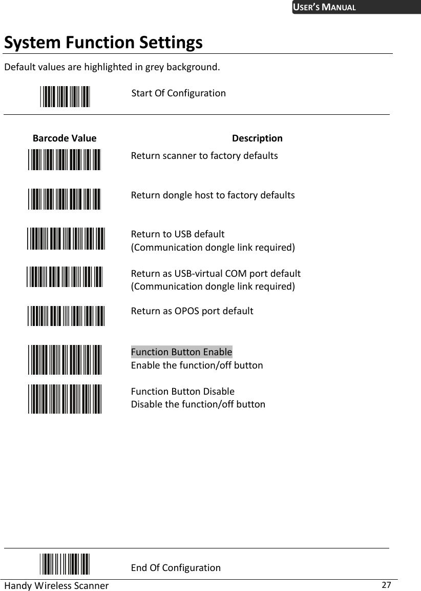 USER’S MANUAL Handy Wireless Scanner  27 System Function Settings Default values are highlighted in grey background.   Start Of Configuration  Barcode Value  Description  Return scanner to factory defaults  Return dongle host to factory defaults  Return to USB default (Communication dongle link required)   Return as USB-virtual COM port default (Communication dongle link required)   Return as OPOS port default  Function Button Enable Enable the function/off button    Function Button Disable Disable the function/off button            End Of Configuration 