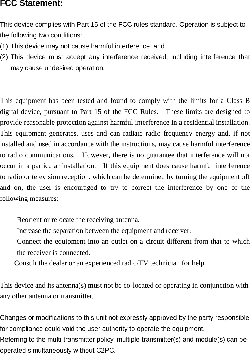  FCC Statement:  This device complies with Part 15 of the FCC rules standard. Operation is subject to the following two conditions:   (1) This device may not cause harmful interference, and (2) This device must accept any interference received, including interference that may cause undesired operation.   This equipment has been tested and found to comply with the limits for a Class B digital device, pursuant to Part 15 of the FCC Rules.  These limits are designed to provide reasonable protection against harmful interference in a residential installation.   This equipment generates, uses and can radiate radio frequency energy and, if not installed and used in accordance with the instructions, may cause harmful interference to radio communications.    However, there is no guarantee that interference will not occur in a particular installation.    If this equipment does cause harmful interference to radio or television reception, which can be determined by turning the equipment off and on, the user is encouraged to try to correct the interference by one of the following measures:  　  Reorient or relocate the receiving antenna. 　  Increase the separation between the equipment and receiver. 　  Connect the equipment into an outlet on a circuit different from that to which the receiver is connected. 　  Consult the dealer or an experienced radio/TV technician for help.  This device and its antenna(s) must not be co-located or operating in conjunction with any other antenna or transmitter.  Changes or modifications to this unit not expressly approved by the party responsible for compliance could void the user authority to operate the equipment. Referring to the multi-transmitter policy, multiple-transmitter(s) and module(s) can be operated simultaneously without C2PC. 