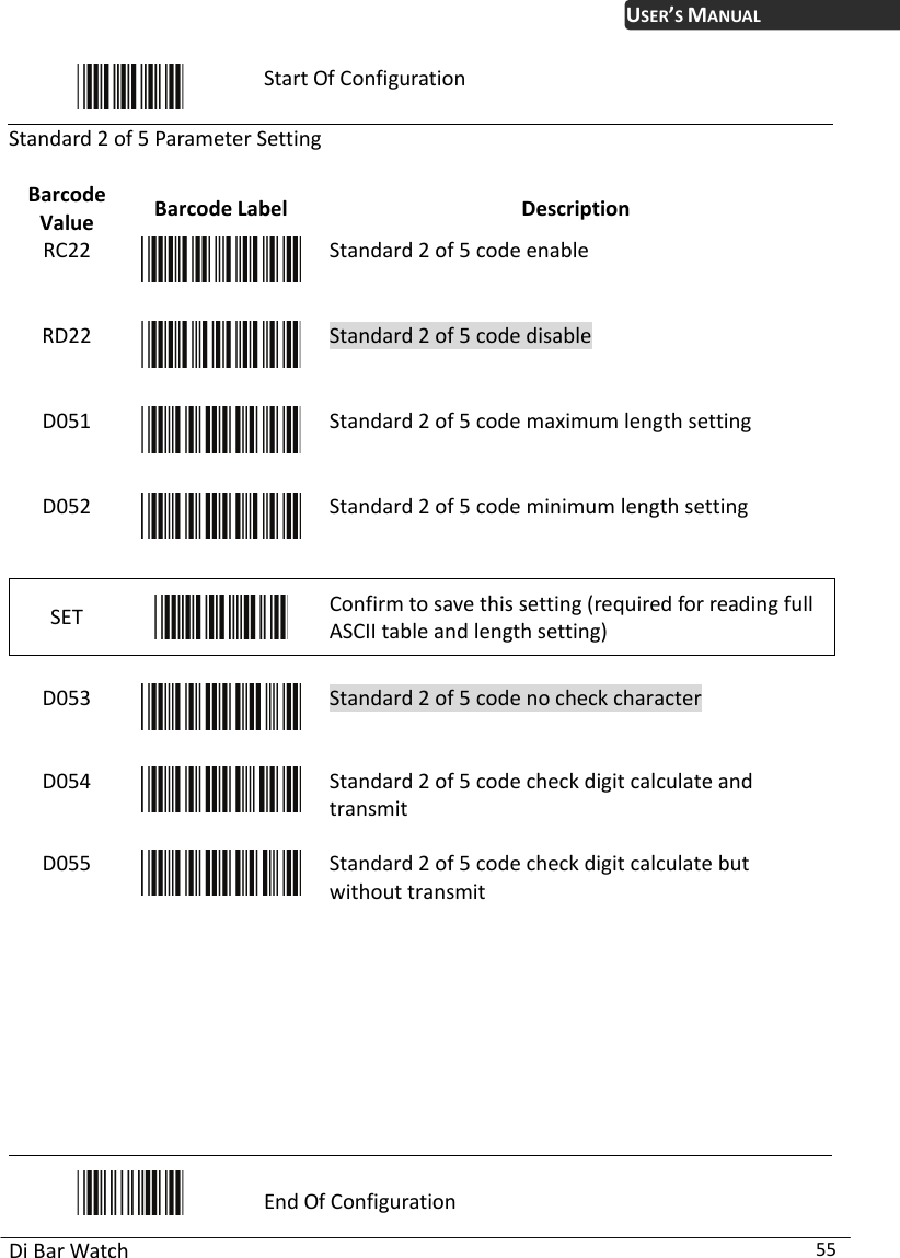 USER’S MANUAL Di Bar Watch  55  Start Of Configuration Standard 2 of 5 Pa meter  Value  Description ra Setting Barcode  Barcode Label RC22  Standard 2 of 5 code eRD22 nable Standard 2 of 5 code disable D051  Standard 2 of 5 code maximum length setting D052  Standard 2 of 5 code minimum length setting SET   Confirm to save this setting (required for reading full ASCII table and length setting)    Standard 2 of 5 code no check cD053  haracter D054  Standard 2 of 5 code check digit calculate and transmit D055  Standard 2 of 5 code check digit calculate but without transmit          End Of Configuration 