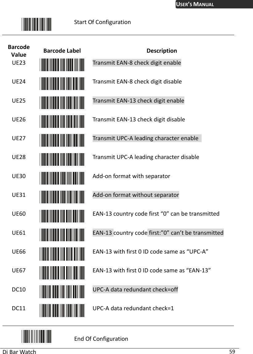 USER’S MANUAL Di Bar Watch  59  Start Of Configuration  Barcode Value  Barcode Label  Description UE23  Transmit EAN-8 check digit enable UE24  Transmit EAN-8 check digit disable UE25  Transmit EAN-13 check digit enable UE26  Transmit EAN-13 check digit disable UE27  Transmit UPC-A leading character enable   UE28  Transmit UPC-A leading character disable UE30  Add-on format with separator UE31  Add-on format without separator UE60  EAN-13 country code first “0” can be transmitted UE61  EAN-13 country code first:”0” can’t be transmitted UE66  EAN-13 with first 0 ID code same as “UPC-A” UE67  EAN-13 with first 0 ID code same as “EAN-13” DC10  UPC-A data redundant check=off DC11  UPC-A data redundant check=1  End Of Configuration 