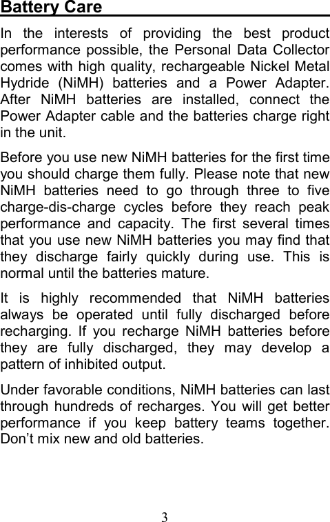 3Battery Care                            In the interests of providing the best product performance possible, the Personal Data Collector comes with high quality, rechargeable Nickel Metal Hydride (NiMH) batteries and a Power Adapter. After NiMH batteries are installed, connect the Power Adapter cable and the batteries charge right in the unit. Before you use new NiMH batteries for the first time you should charge them fully. Please note that new NiMH batteries need to go through three to five charge-dis-charge cycles before they reach peak performance and capacity. The first several times that you use new NiMH batteries you may find that they discharge fairly quickly during use. This is normal until the batteries mature. It is highly recommended that NiMH batteries always be operated until fully discharged before recharging. If you recharge NiMH batteries before they are fully discharged, they may develop a pattern of inhibited output. Under favorable conditions, NiMH batteries can last through hundreds of recharges. You will get better performance if you keep battery teams together. Don’t mix new and old batteries.  