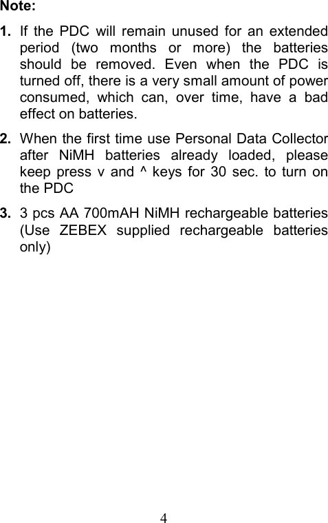  4Note: 1.  If the PDC will remain unused for an extended period (two months or more) the batteries should be removed. Even when the PDC is turned off, there is a very small amount of power consumed, which can, over time, have a bad effect on batteries. 2.  When the first time use Personal Data Collector after NiMH batteries already loaded, please keep press v and ^ keys for 30 sec. to turn on the PDC 3.  3 pcs AA 700mAH NiMH rechargeable batteries (Use ZEBEX supplied rechargeable batteries only)  