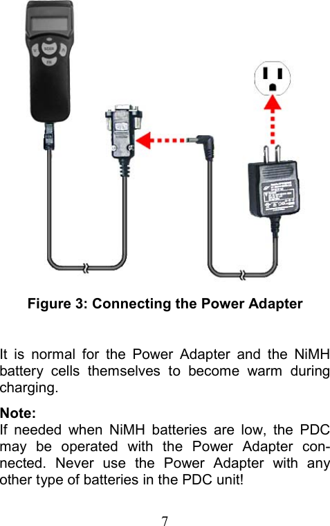  7 Figure 3: Connecting the Power Adapter  It is normal for the Power Adapter and the NiMH battery cells themselves to become warm during charging. Note: If needed when NiMH batteries are low, the PDC may be operated with the Power Adapter con-nected. Never use the Power Adapter with any other type of batteries in the PDC unit! 