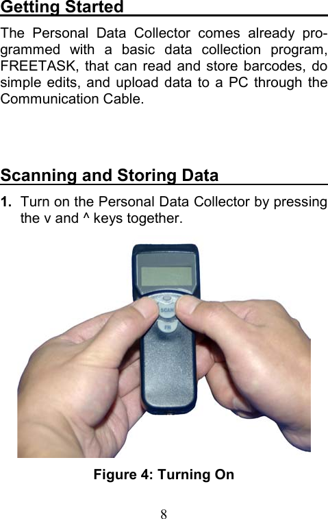  8Getting Started                         The Personal Data Collector comes already pro-grammed with a basic data collection program, FREETASK, that can read and store barcodes, do simple edits, and upload data to a PC through the Communication Cable.   Scanning and Storing Data              1.  Turn on the Personal Data Collector by pressing the v and ^ keys together.  Figure 4: Turning On 