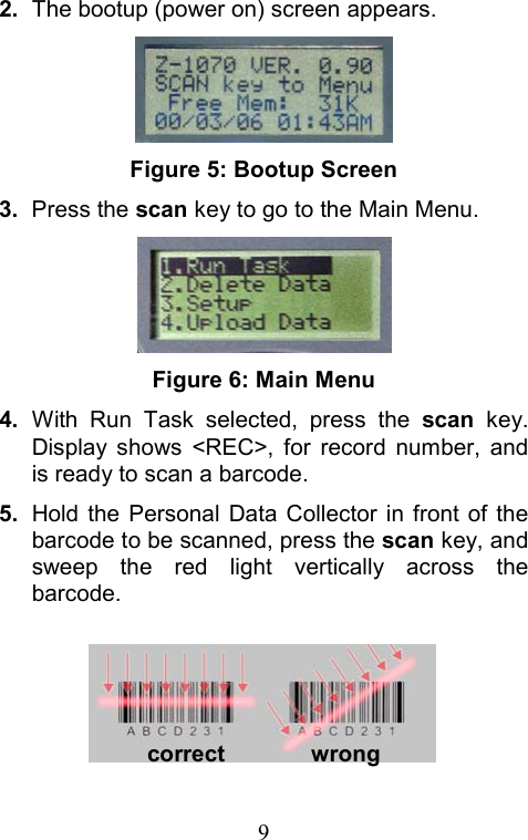  92.  The bootup (power on) screen appears.  Figure 5: Bootup Screen 3.  Press the scan key to go to the Main Menu.  Figure 6: Main Menu 4.  With Run Task selected, press the scan key. Display shows &lt;REC&gt;, for record number, and is ready to scan a barcode. 5.  Hold the Personal Data Collector in front of the barcode to be scanned, press the scan key, and sweep the red light vertically across the barcode.    correct        wrong 