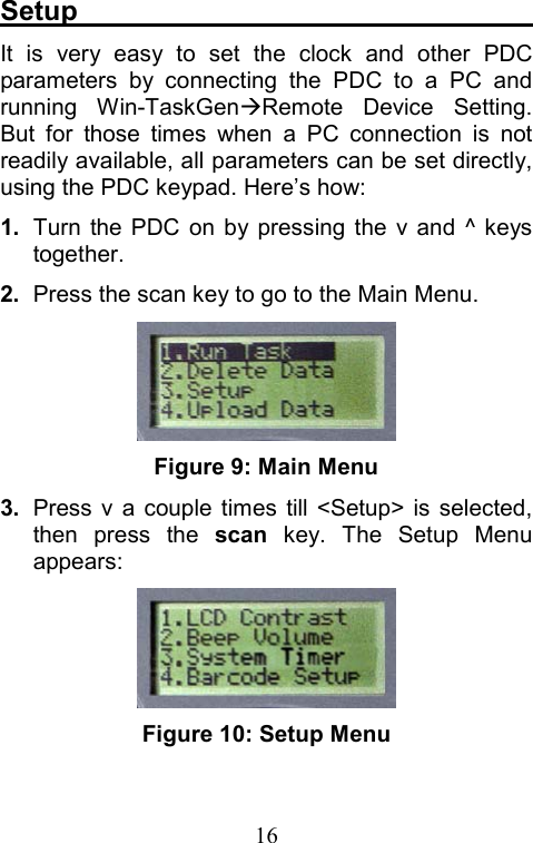  16Setup                                  It is very easy to set the clock and other PDC parameters by connecting the PDC to a PC and running Win-TaskGenÆRemote Device Setting. But for those times when a PC connection is not readily available, all parameters can be set directly, using the PDC keypad. Here’s how: 1.  Turn the PDC on by pressing the v and ^ keys together. 2.  Press the scan key to go to the Main Menu.  Figure 9: Main Menu 3.  Press v a couple times till &lt;Setup&gt; is selected, then press the scan key. The Setup Menu appears:    Figure 10: Setup Menu  